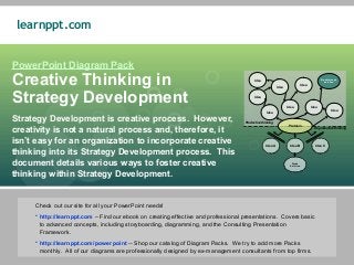 learnppt.com


PowerPoint Diagram Pack
Creative Thinking in                                                                     Idea
                                                                                                          Idea                Idea
                                                                                                                                            Breakthrough
                                                                                                                                              Solution




Strategy Development                                                                     Idea

                                                                                                                 Idea                Idea
                                                                                                                                                   Idea
                                                                                                 Idea

Strategy Development is creative process. However,                                 Productive thinking
                                                                                                                 Problem
creativity is not a natural process and, therefore, it                                                                                 Reproductive thinking



isn’t easy for an organization to incorporate creative                                           Idea A           Idea B               Idea C

thinking into its Strategy Development process. This
document details various ways to foster creative                                                                    Weak
                                                                                                                   Solution



thinking within Strategy Development.


     Check out our site for all your PowerPoint needs!
     • http://learnppt.com – Find our ebook on creating effective and professional presentations. Covers basic
       to advanced concepts, including storyboarding, diagramming, and the Consulting Presentation
       Framework.
     • http://learnppt.com/powerpoint -- Shop our catalog of Diagram Packs. We try to add more Packs
       monthly. All of our diagrams are professionally designed by ex-management consultants from top firms.
 