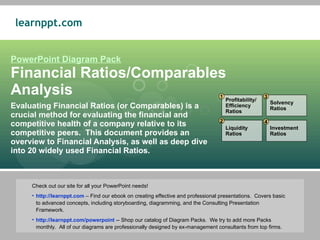 PowerPoint Diagram Pack Financial Ratios/Comparables Analysis Evaluating Financial Ratios (or Comparables) is a crucial method for evaluating the financial and competitive health of a company relative to its competitive peers.  This document provides an overview to Financial Analysis, as well as deep dive into 20 widely used Financial Ratios. ,[object Object],[object Object],[object Object],Profitability/ Efficiency Ratios Liquidity Ratios Solvency Ratios Investment Ratios 1 2 3 4 
