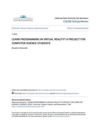 California State University, San Bernardino
California State University, San Bernardino
CSUSB ScholarWorks
CSUSB ScholarWorks
Electronic Theses, Projects, and Dissertations Office of Graduate Studies
1-2022
LEARN PROGRAMMING IN VIRTUAL REALITY? A PROJECT FOR
LEARN PROGRAMMING IN VIRTUAL REALITY? A PROJECT FOR
COMPUTER SCIENCE STUDENTS
COMPUTER SCIENCE STUDENTS
Benjamin Alexander
Follow this and additional works at: https://scholarworks.lib.csusb.edu/etd
Part of the Other Computer Sciences Commons, and the Software Engineering Commons
Recommended Citation
Recommended Citation
Alexander, Benjamin, "LEARN PROGRAMMING IN VIRTUAL REALITY? A PROJECT FOR COMPUTER
SCIENCE STUDENTS" (2022). Electronic Theses, Projects, and Dissertations. 1383.
https://scholarworks.lib.csusb.edu/etd/1383
This Project is brought to you for free and open access by the Office of Graduate Studies at CSUSB ScholarWorks.
It has been accepted for inclusion in Electronic Theses, Projects, and Dissertations by an authorized administrator
of CSUSB ScholarWorks. For more information, please contact scholarworks@csusb.edu.
 
