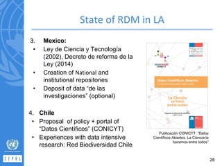 3. Mexico:
• Ley de Ciencia y Tecnología
(2002), Decreto de reforma de la
Ley (2014)
• Creation of and
institutional repositories
• Deposit of data “de las
investigaciones” (optional)
4. Chile
• Proposal of policy + portal of
“Datos Científicos” (CONICYT)
• Experiences with data intensive
research: Red Biodiversidad Chile
Publicación CONICYT. “Datos
Científicos Abiertos. La Ciencia la
hacemos entre todos”
28
 