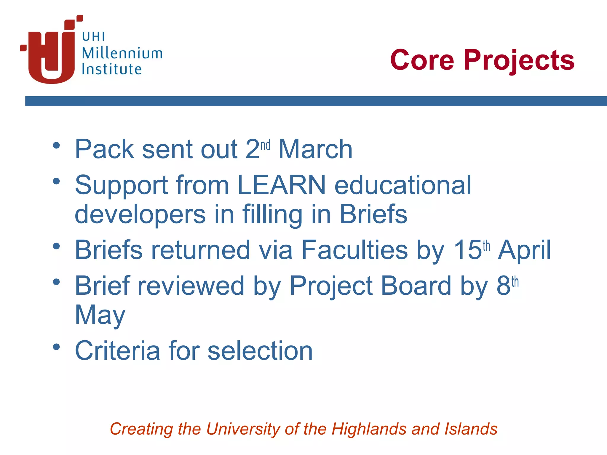 Creating the University of the Highlands and Islands
Core Projects
• Pack sent out 2nd
March
• Support from LEARN educational
developers in filling in Briefs
• Briefs returned via Faculties by 15th
April
• Brief reviewed by Project Board by 8th
May
• Criteria for selection
 
