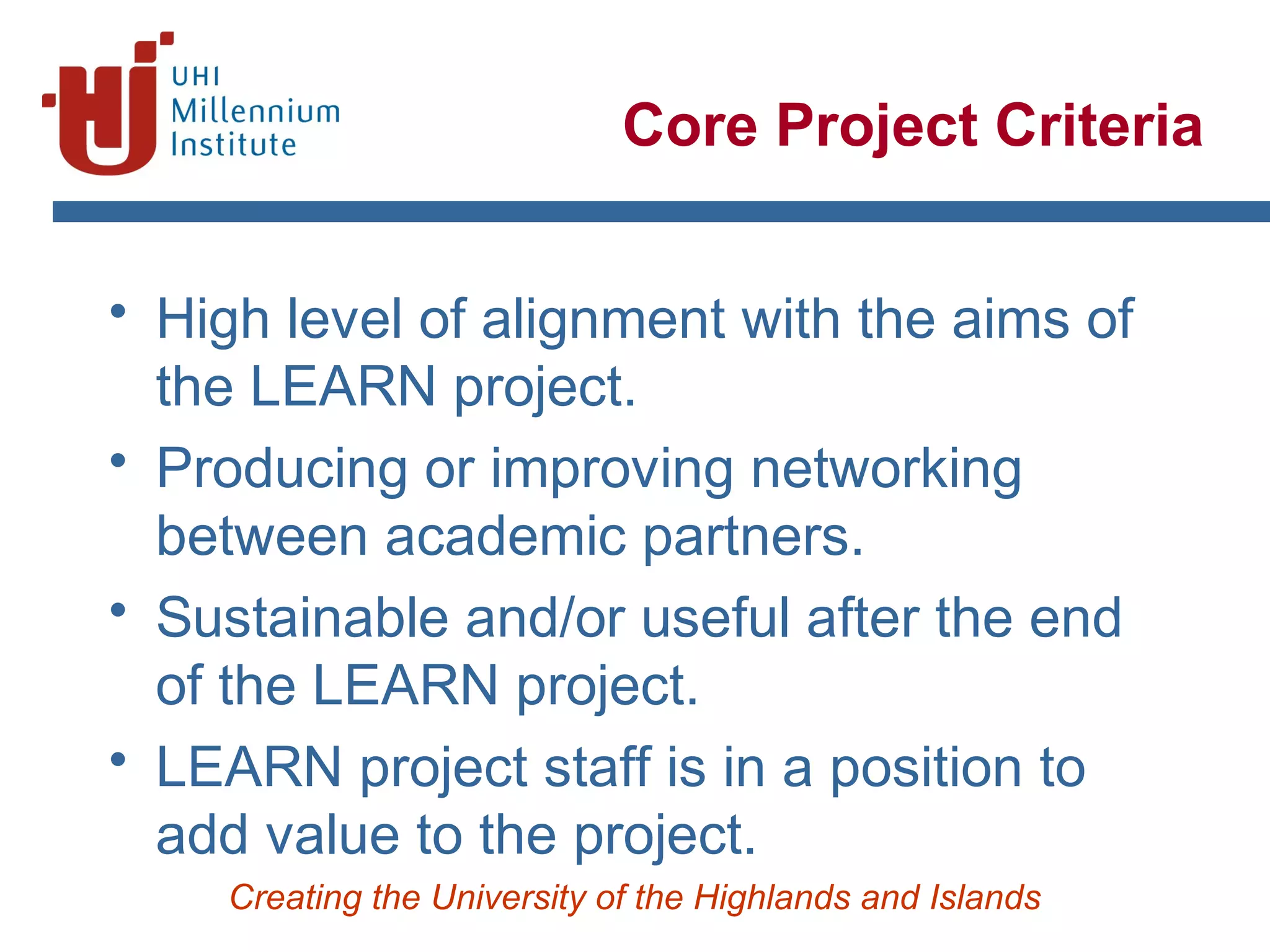Creating the University of the Highlands and Islands
Core Project Criteria
• High level of alignment with the aims of
the LEARN project.
• Producing or improving networking
between academic partners.
• Sustainable and/or useful after the end
of the LEARN project.
• LEARN project staff is in a position to
add value to the project.
 