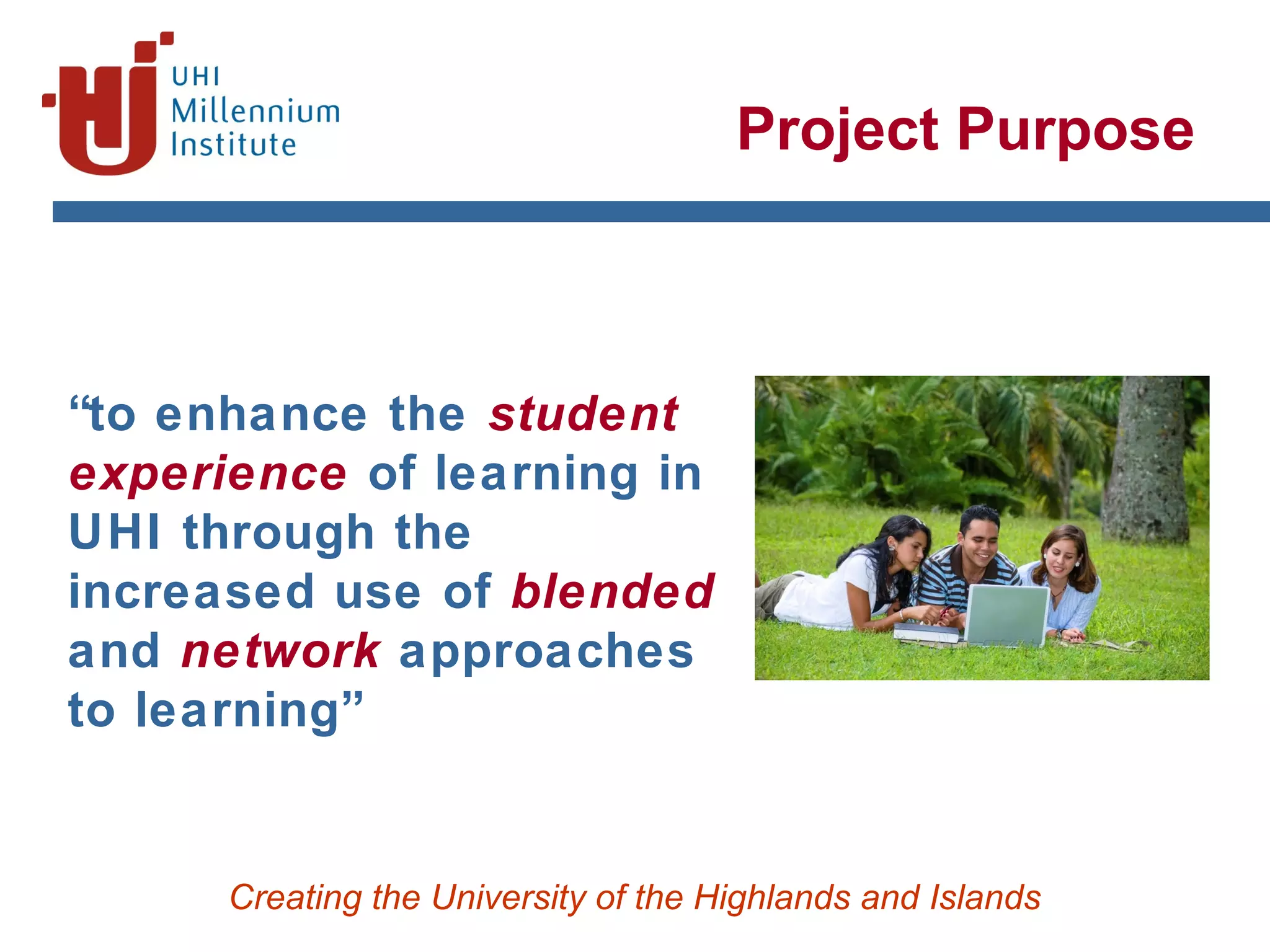 Creating the University of the Highlands and Islands
Project Purpose
“to enhance the student
experience of learning in
UHI through the
increased use of blended
and network approaches
to learning”
 