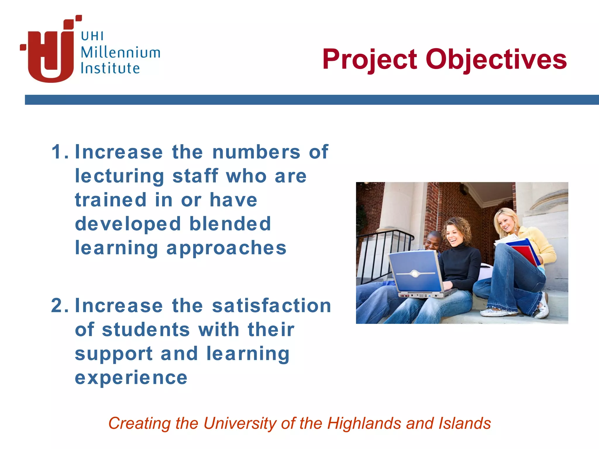 Creating the University of the Highlands and Islands
Project Objectives
1. Increase the numbers of
lecturing staff who are
trained in or have
developed blended
learning approaches
2. Increase the satisfaction
of students with their
support and learning
experience
 