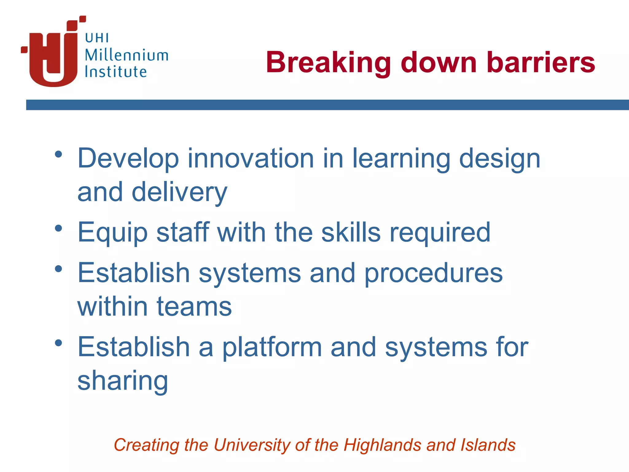 Creating the University of the Highlands and Islands
Breaking down barriers
• Develop innovation in learning design
and delivery
• Equip staff with the skills required
• Establish systems and procedures
within teams
• Establish a platform and systems for
sharing
 
