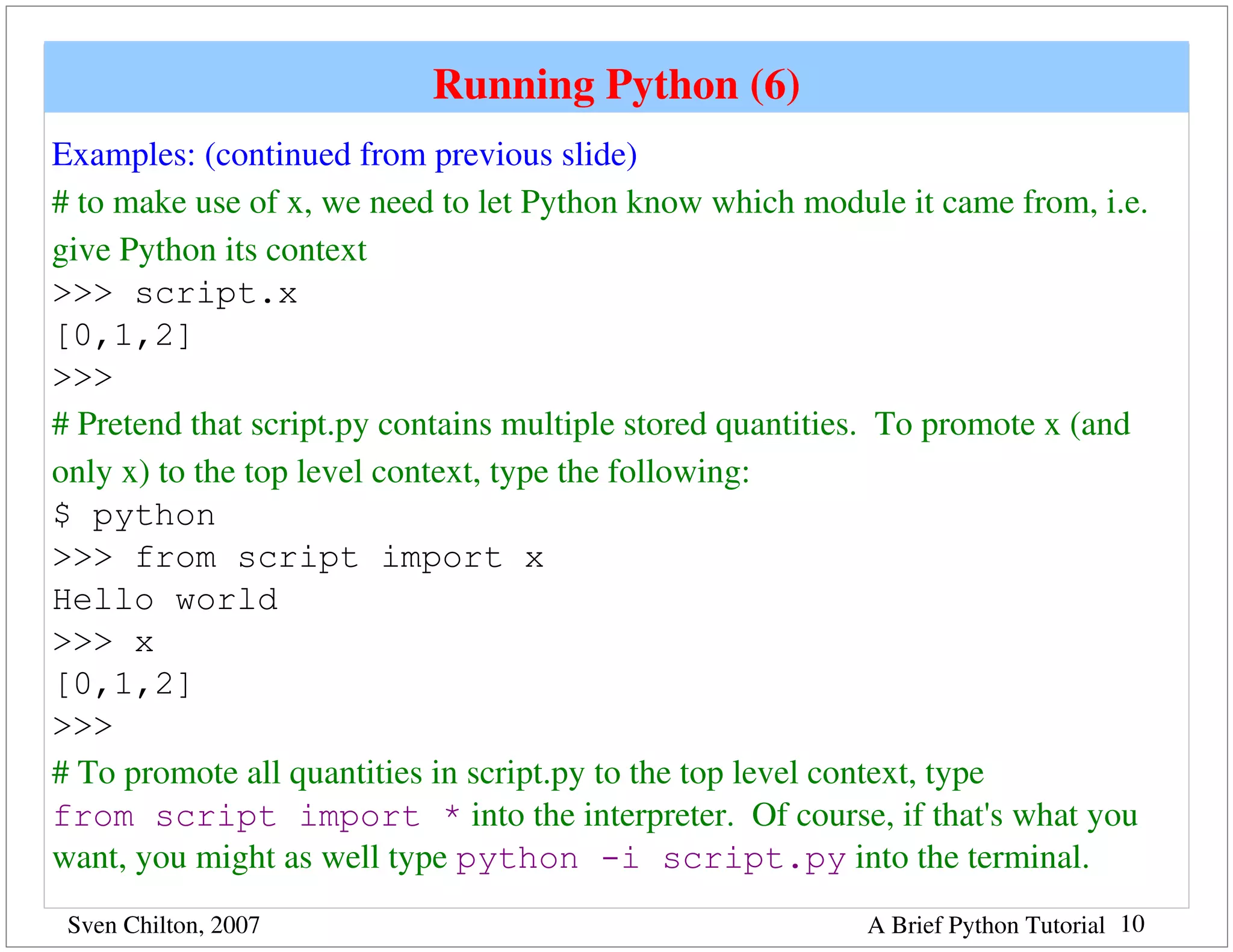 Running Python (6)
Examples: (continued from previous slide)
# to make use of x, we need to let Python know which module it came from, i.e. 
give Python its context
>>> script.x
[0,1,2]
>>>
# Pretend that script.py contains multiple stored quantities.  To promote x (and 
only x) to the top level context, type the following:
$ python
>>> from script import x
Hello world
>>> x
[0,1,2]
>>>
# To promote all quantities in script.py to the top level context, type 
from script import * into the interpreter.  Of course, if that's what you 
want, you might as well type python -i script.py into the terminal.
 Sven Chilton, 2007                                        A Brief Python Tutorial 10
 