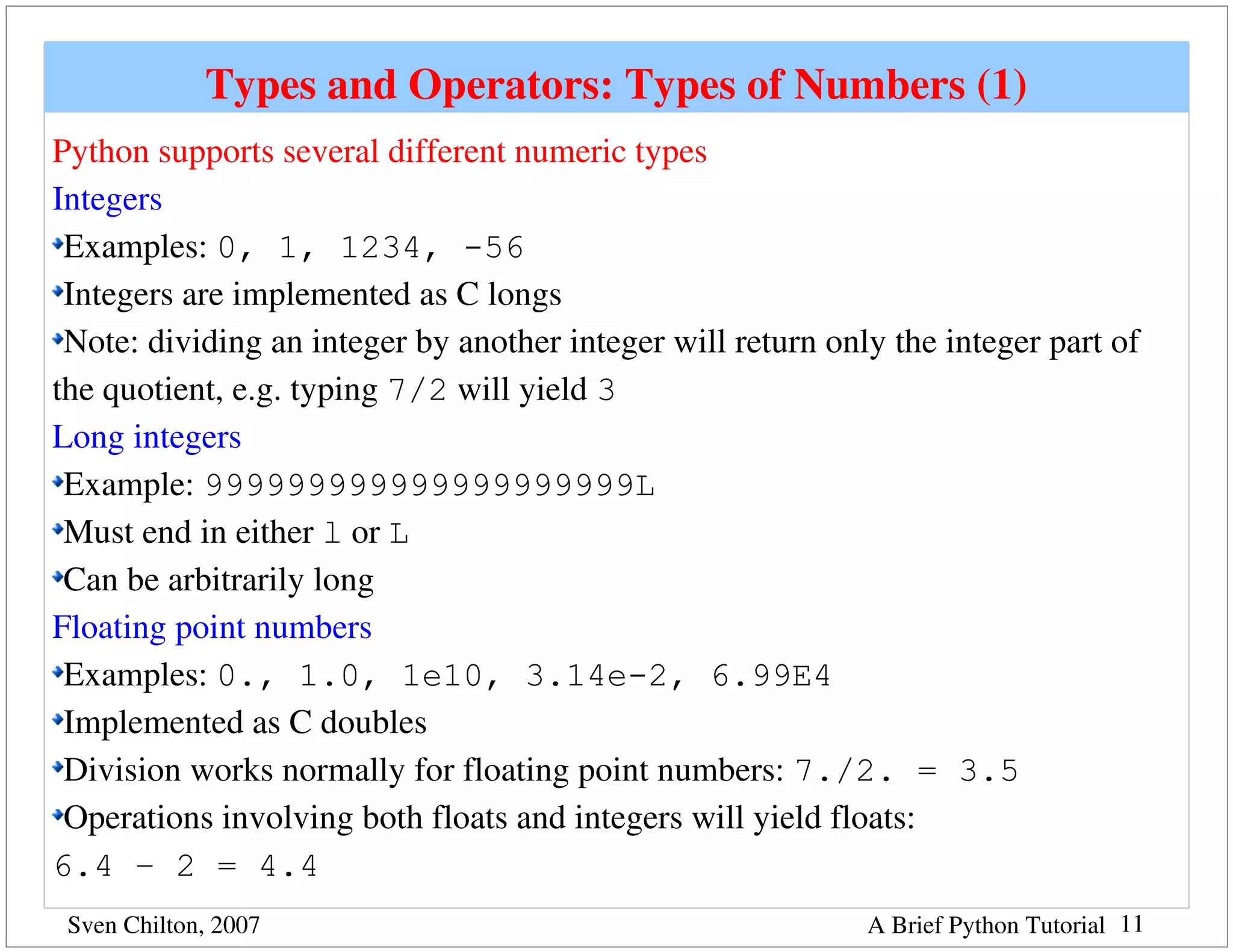 Types and Operators: Types of Numbers (1)
Python supports several different numeric types
Integers
 Examples: 0, 1, 1234, -56
 Integers are implemented as C longs
 Note: dividing an integer by another integer will return only the integer part of 
the quotient, e.g. typing 7/2 will yield 3
Long integers
 Example: 999999999999999999999L
 Must end in either l or L
 Can be arbitrarily long
Floating point numbers
 Examples: 0., 1.0, 1e10, 3.14e-2, 6.99E4
 Implemented as C doubles
 Division works normally for floating point numbers: 7./2. = 3.5
 Operations involving both floats and integers will yield floats: 
6.4 – 2 = 4.4
 Sven Chilton, 2007                                          A Brief Python Tutorial 11
 