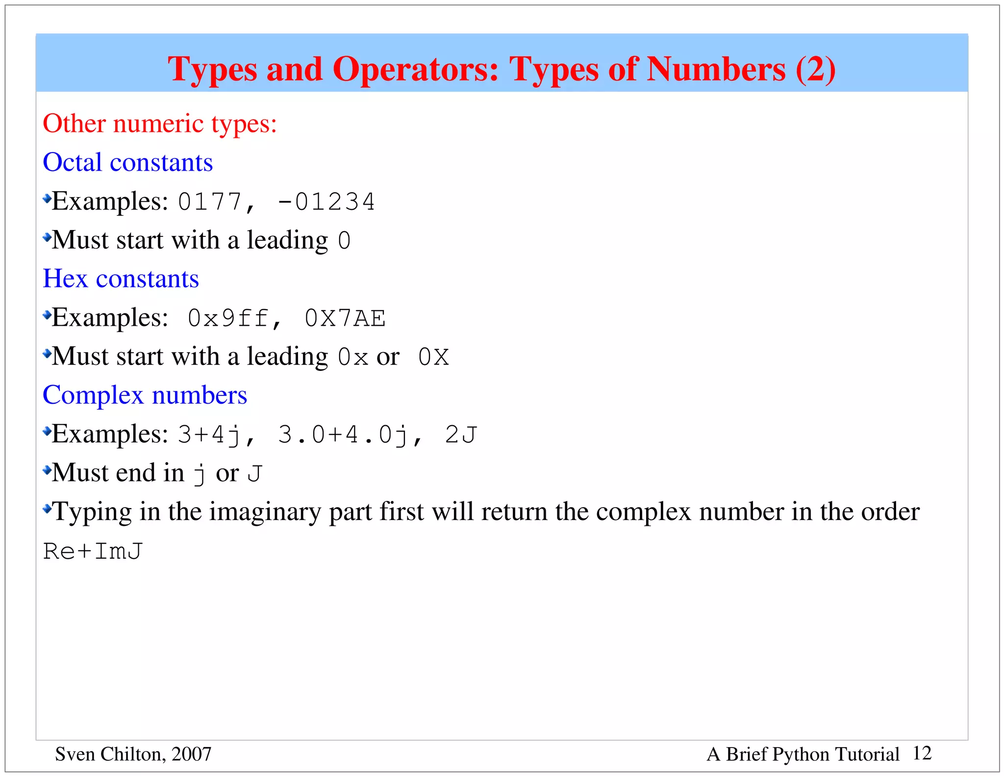 Types and Operators: Types of Numbers (2)
Other numeric types:
Octal constants
 Examples: 0177, -01234
 Must start with a leading 0
Hex constants
 Examples: 0x9ff, 0X7AE
 Must start with a leading 0x or 0X
Complex numbers
 Examples: 3+4j, 3.0+4.0j, 2J
 Must end in j or J
 Typing in the imaginary part first will return the complex number in the order 
Re+ImJ




 Sven Chilton, 2007                                         A Brief Python Tutorial 12
 