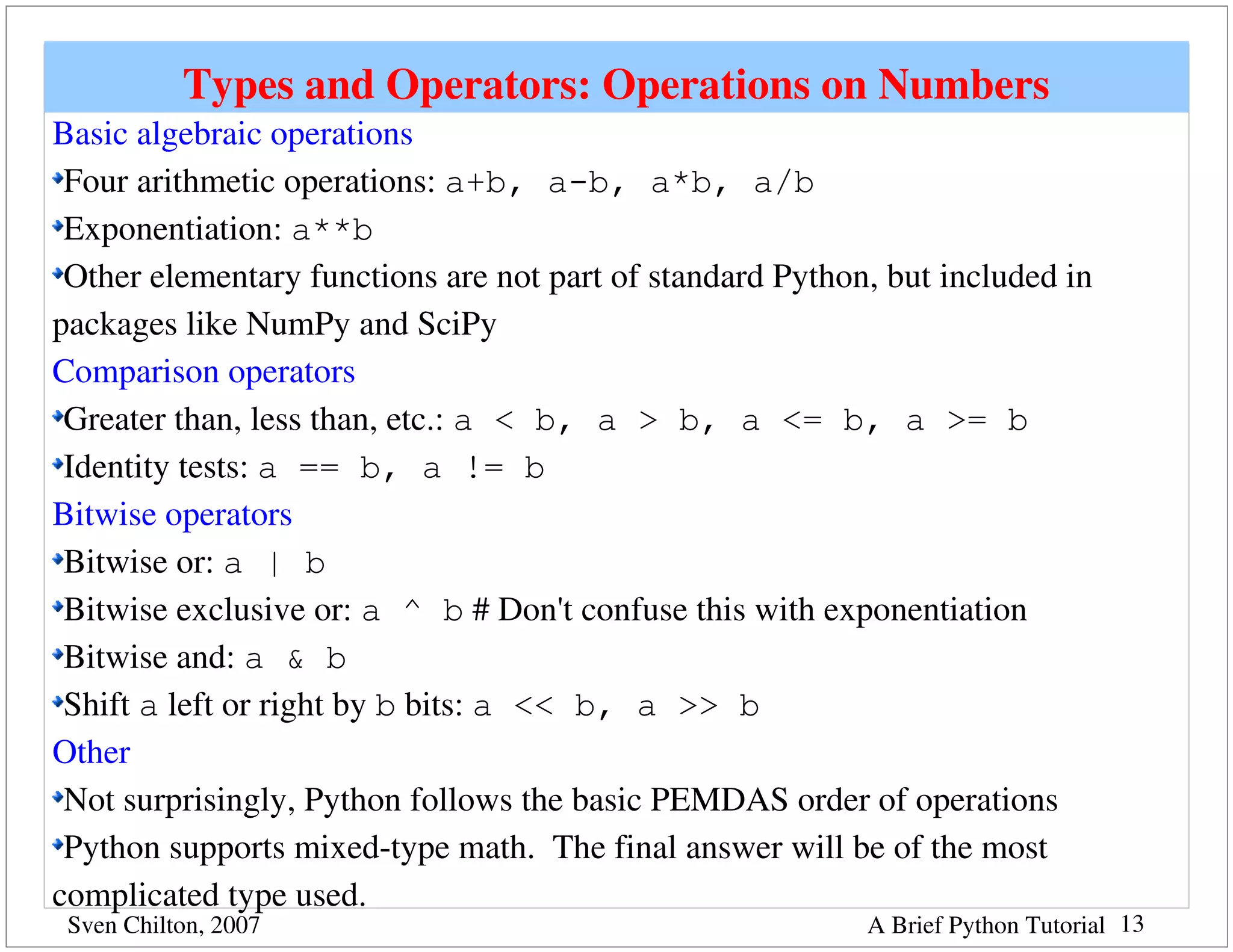 Types and Operators: Operations on Numbers
Basic algebraic operations
 Four arithmetic operations: a+b, a-b, a*b, a/b
 Exponentiation: a**b
 Other elementary functions are not part of standard Python, but included in 
packages like NumPy and SciPy
Comparison operators
 Greater than, less than, etc.: a < b, a > b, a <= b, a >= b
 Identity tests: a == b, a != b
Bitwise operators
 Bitwise or: a | b
 Bitwise exclusive or: a ^ b # Don't confuse this with exponentiation
 Bitwise and: a & b
 Shift a left or right by b bits: a << b, a >> b
Other
 Not surprisingly, Python follows the basic PEMDAS order of operations
 Python supports mixed­type math.  The final answer will be of the most 
complicated type used.
 Sven Chilton, 2007                                        A Brief Python Tutorial 13
 