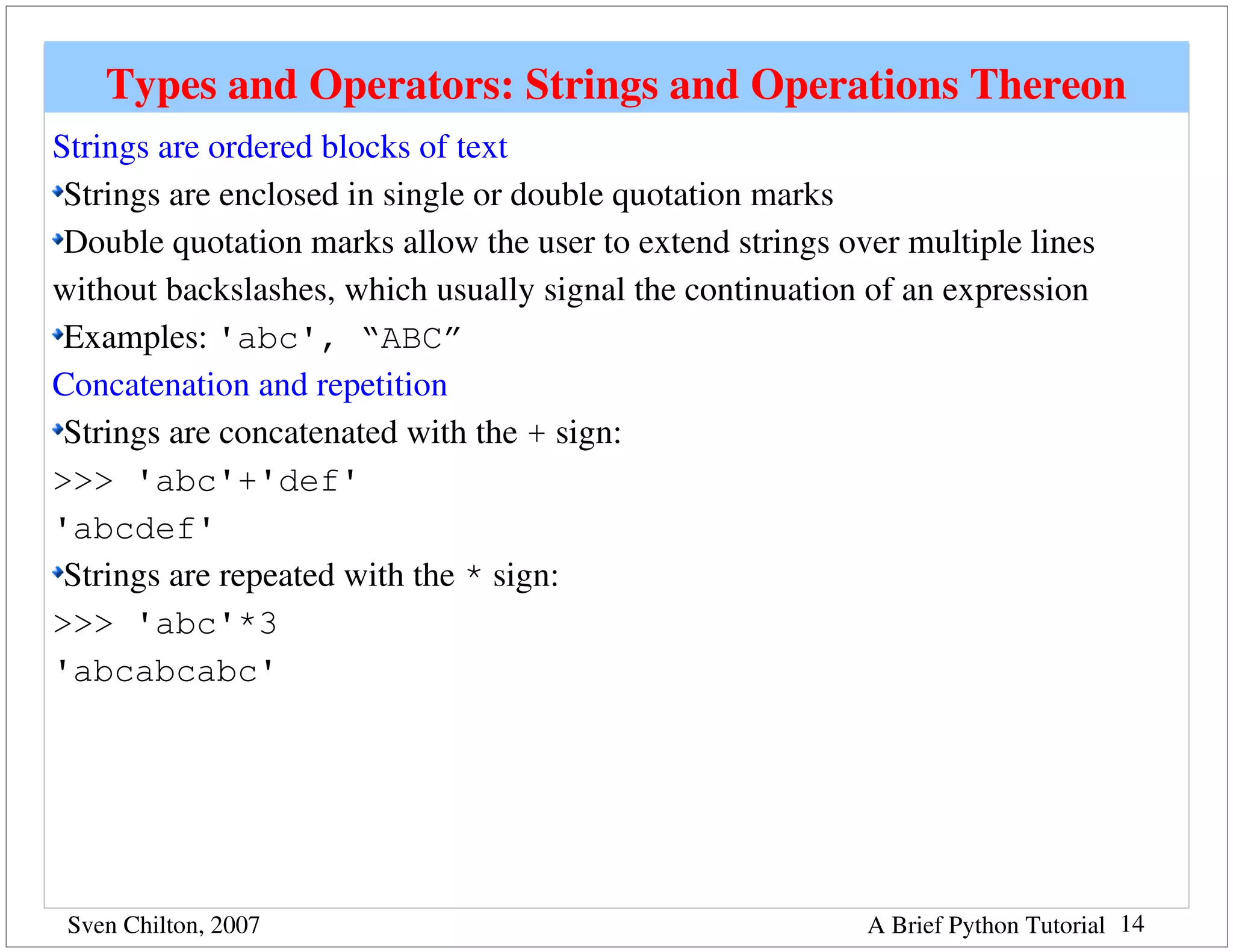 Types and Operators: Strings and Operations Thereon
Strings are ordered blocks of text
 Strings are enclosed in single or double quotation marks
 Double quotation marks allow the user to extend strings over multiple lines 
without backslashes, which usually signal the continuation of an expression
 Examples: 'abc', “ABC”
Concatenation and repetition
 Strings are concatenated with the + sign:
>>> 'abc'+'def'
'abcdef'
 Strings are repeated with the * sign:
>>> 'abc'*3
'abcabcabc'




 Sven Chilton, 2007                                        A Brief Python Tutorial 14
 