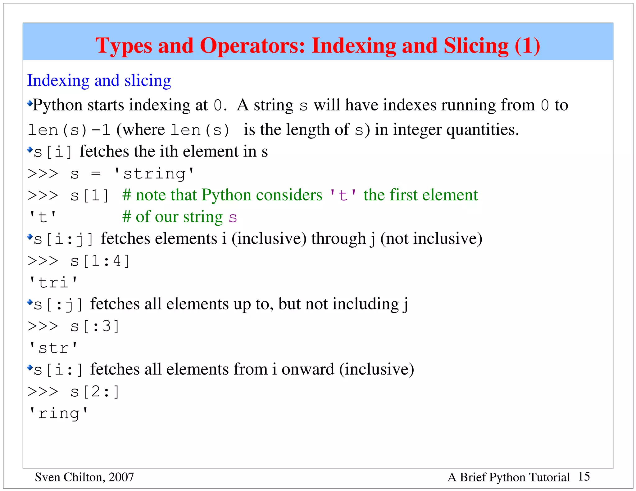 Types and Operators: Indexing and Slicing (1)
Indexing and slicing
 Python starts indexing at 0.  A string s will have indexes running from 0 to 
len(s)-1 (where len(s) is the length of s) in integer quantities.
 s[i] fetches the ith element in s
>>> s = 'string'
>>> s[1] # note that Python considers 't' the first element 
't'           # of our string s
 s[i:j] fetches elements i (inclusive) through j (not inclusive)
>>> s[1:4]
'tri'
 s[:j] fetches all elements up to, but not including j
>>> s[:3]
'str'
 s[i:] fetches all elements from i onward (inclusive)
>>> s[2:]
'ring'


 Sven Chilton, 2007                                         A Brief Python Tutorial 15
 
