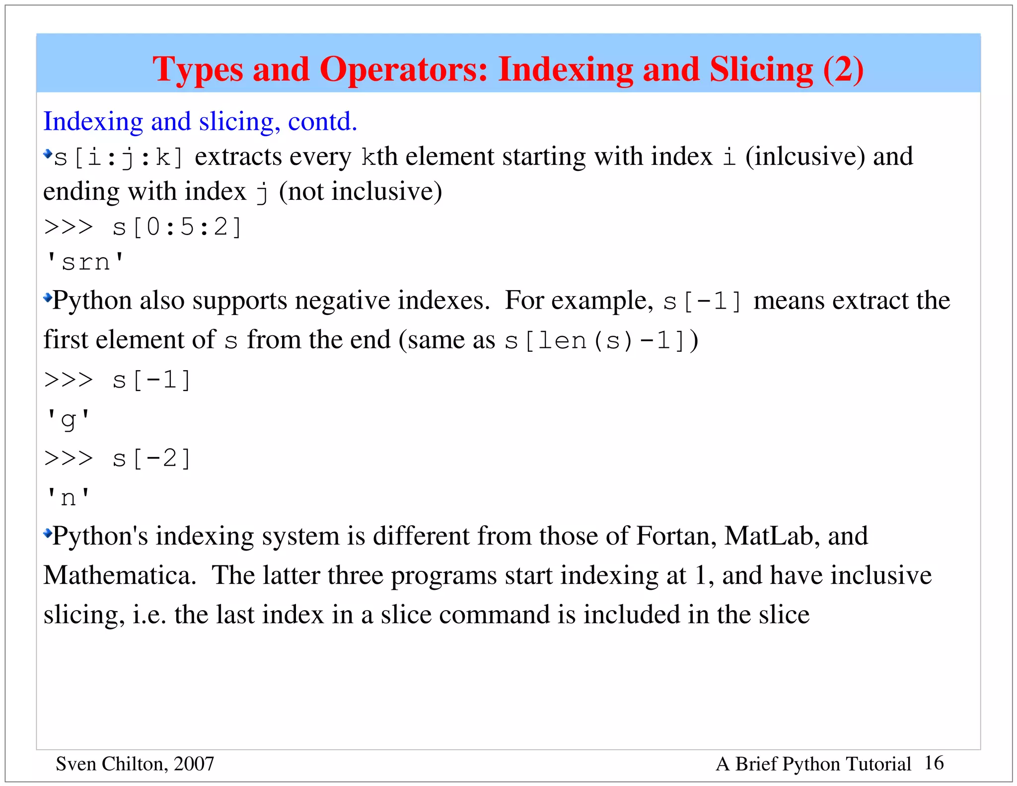 Types and Operators: Indexing and Slicing (2)
Indexing and slicing, contd.
 s[i:j:k] extracts every kth element starting with index i (inlcusive) and 
ending with index j (not inclusive)
>>> s[0:5:2]
'srn'
 Python also supports negative indexes.  For example, s[-1] means extract the 
first element of s from the end (same as s[len(s)-1])
>>> s[-1]
'g'
>>> s[-2]
'n'
 Python's indexing system is different from those of Fortan, MatLab, and 
Mathematica.  The latter three programs start indexing at 1, and have inclusive 
slicing, i.e. the last index in a slice command is included in the slice




 Sven Chilton, 2007                                       A Brief Python Tutorial 16
 
