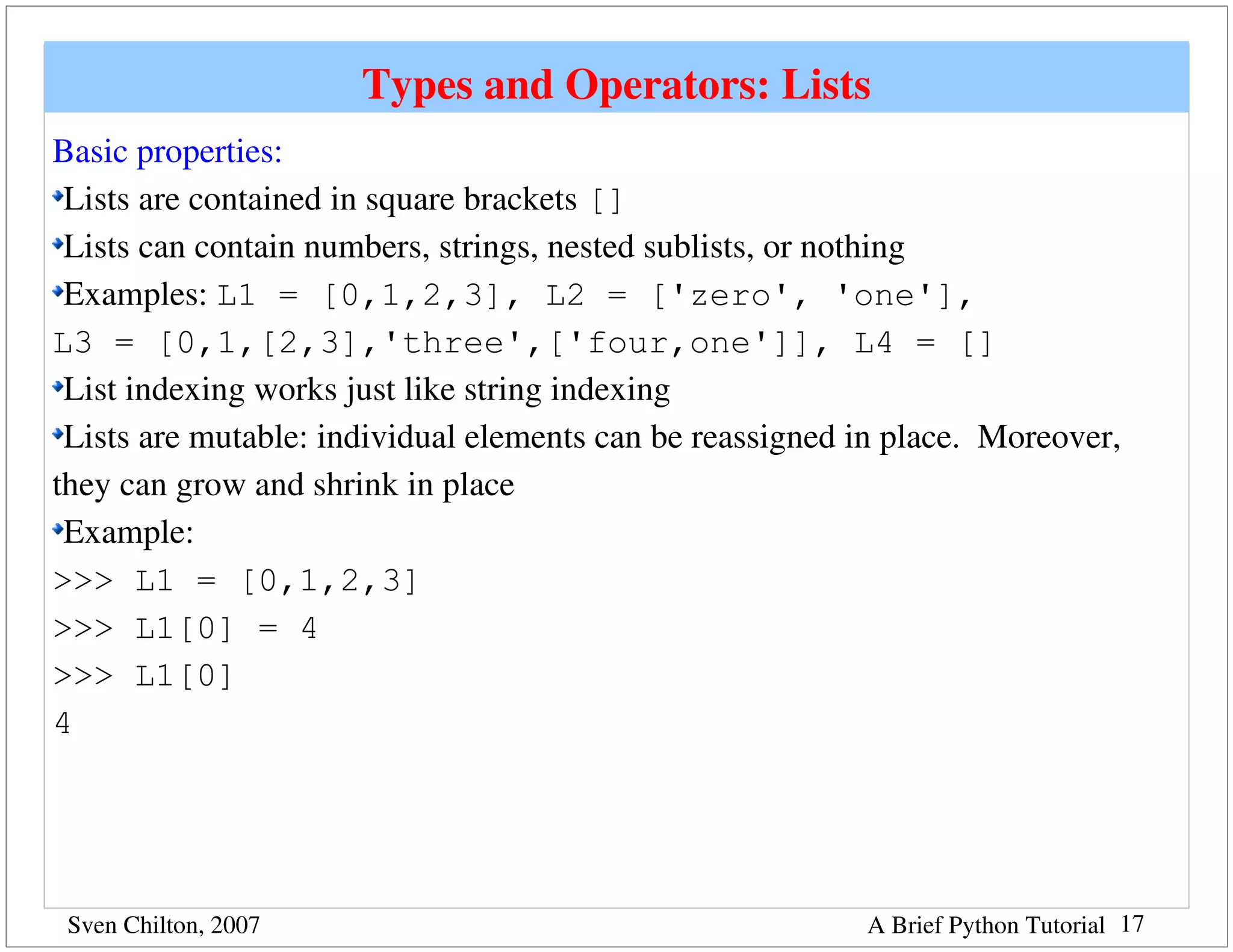 Types and Operators: Lists
Basic properties:
 Lists are contained in square brackets []
 Lists can contain numbers, strings, nested sublists, or nothing
 Examples: L1 = [0,1,2,3], L2 = ['zero', 'one'],
L3 = [0,1,[2,3],'three',['four,one']], L4 = []
 List indexing works just like string indexing
 Lists are mutable: individual elements can be reassigned in place.  Moreover, 
they can grow and shrink in place
 Example: 
>>> L1 = [0,1,2,3]
>>> L1[0] = 4
>>> L1[0]
4




 Sven Chilton, 2007                                        A Brief Python Tutorial 17
 