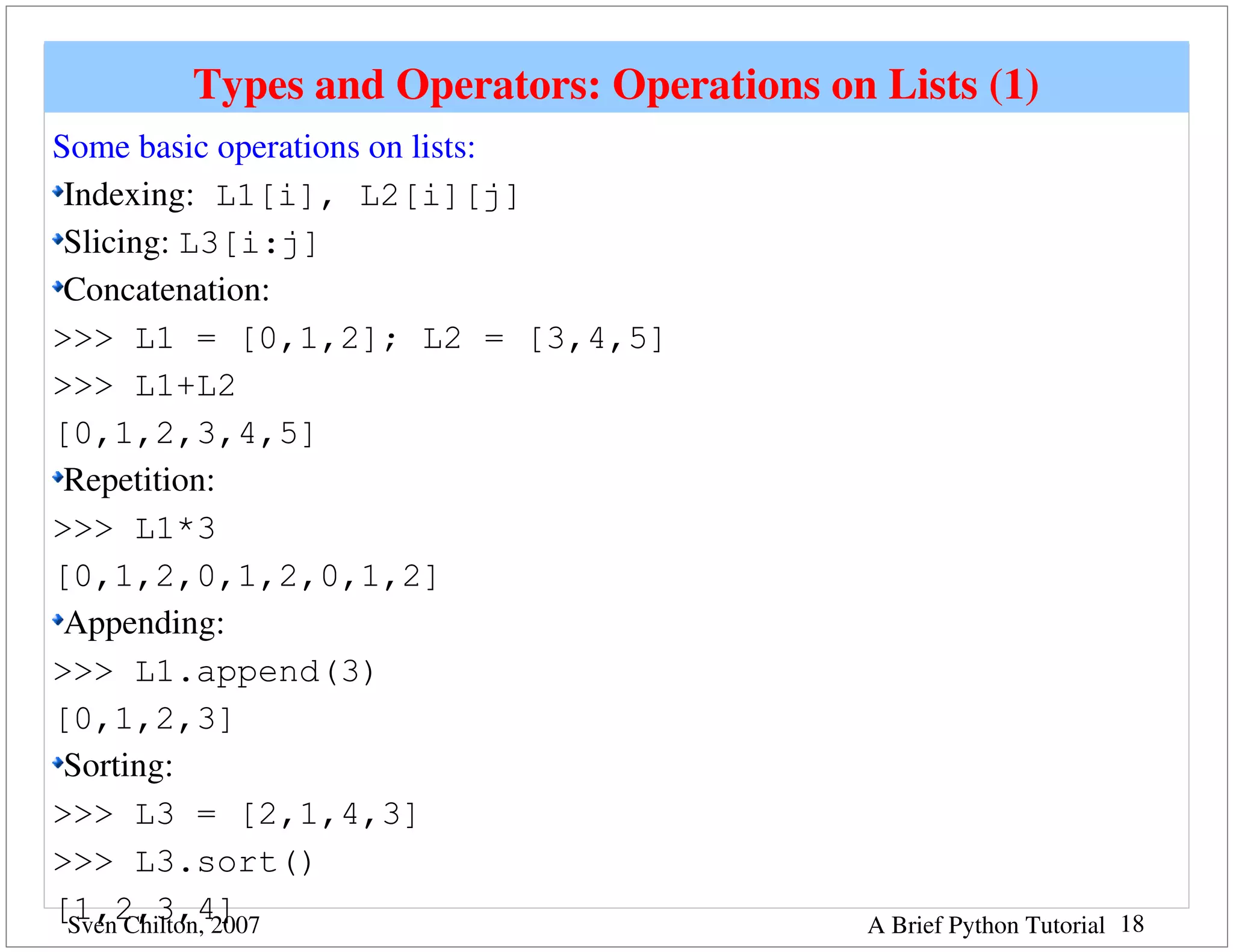 Types and Operators: Operations on Lists (1)
Some basic operations on lists:
 Indexing: L1[i], L2[i][j]
 Slicing: L3[i:j]
 Concatenation:
>>> L1 = [0,1,2]; L2 = [3,4,5]
>>> L1+L2
[0,1,2,3,4,5]
 Repetition:
>>> L1*3
[0,1,2,0,1,2,0,1,2]
 Appending: 
>>> L1.append(3)
[0,1,2,3]
 Sorting: 
>>> L3 = [2,1,4,3]
>>> L3.sort()
[1,2,3,4]
 Sven Chilton, 2007                       A Brief Python Tutorial 18
 