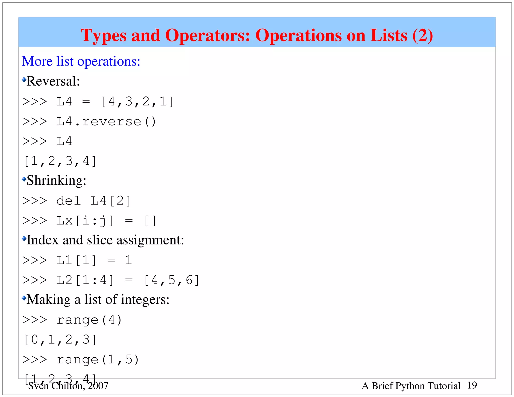 Types and Operators: Operations on Lists (2)
More list operations:
 Reversal:
>>> L4 = [4,3,2,1]
>>> L4.reverse()
>>> L4
[1,2,3,4]
 Shrinking:
>>> del L4[2]
>>> Lx[i:j] = []
 Index and slice assignment:
>>> L1[1] = 1
>>> L2[1:4] = [4,5,6]
 Making a list of integers: 
>>> range(4)
[0,1,2,3]
>>> range(1,5)
[1,2,3,4]
 Sven Chilton, 2007                         A Brief Python Tutorial 19
 