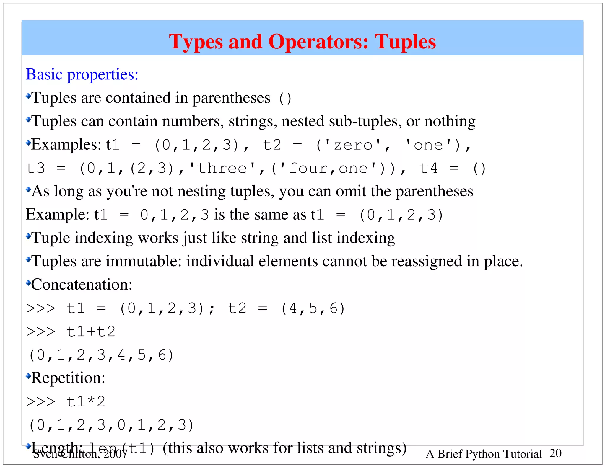 Types and Operators: Tuples
Basic properties:
 Tuples are contained in parentheses ()
 Tuples can contain numbers, strings, nested sub­tuples, or nothing
 Examples: t1 = (0,1,2,3), t2 = ('zero', 'one'),
t3 = (0,1,(2,3),'three',('four,one')), t4 = ()
 As long as you're not nesting tuples, you can omit the parentheses
Example: t1 = 0,1,2,3 is the same as t1 = (0,1,2,3)
 Tuple indexing works just like string and list indexing
 Tuples are immutable: individual elements cannot be reassigned in place.  
 Concatenation: 
>>> t1 = (0,1,2,3); t2 = (4,5,6)
>>> t1+t2
(0,1,2,3,4,5,6)
 Repetition:
>>> t1*2
(0,1,2,3,0,1,2,3)
 Length: len(t1) (this also works for lists and strings) A Brief Python Tutorial
 Sven Chilton, 2007                                                                20
 