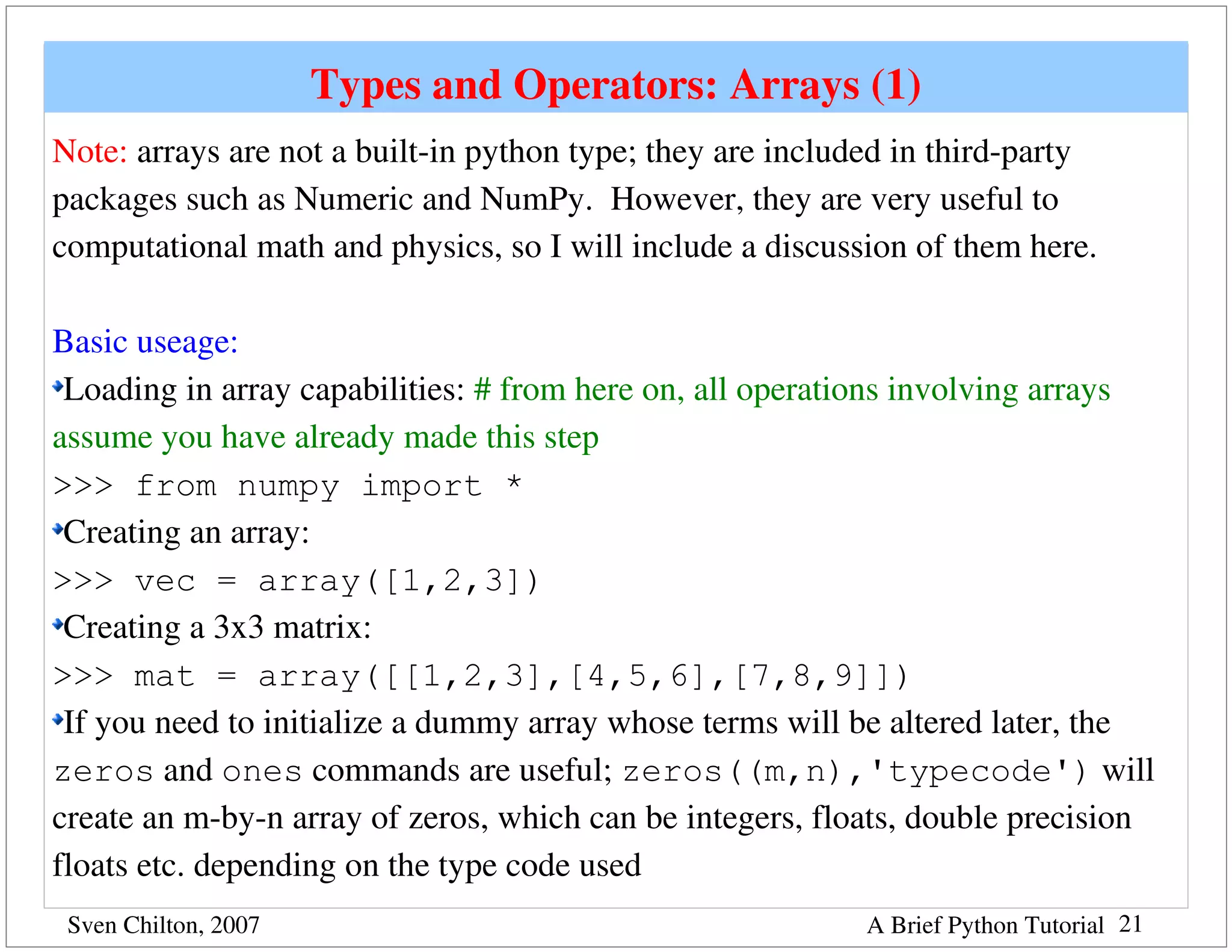 Types and Operators: Arrays (1)
Note: arrays are not a built­in python type; they are included in third­party 
packages such as Numeric and NumPy.  However, they are very useful to 
computational math and physics, so I will include a discussion of them here.

Basic useage:
 Loading in array capabilities: # from here on, all operations involving arrays 
assume you have already made this step
>>> from numpy import *
 Creating an array:
>>> vec = array([1,2,3])
 Creating a 3x3 matrix:
>>> mat = array([[1,2,3],[4,5,6],[7,8,9]])
 If you need to initialize a dummy array whose terms will be altered later, the 
zeros and ones commands are useful; zeros((m,n),'typecode') will 
create an m­by­n array of zeros, which can be integers, floats, double precision 
floats etc. depending on the type code used
 Sven Chilton, 2007                                         A Brief Python Tutorial 21
 