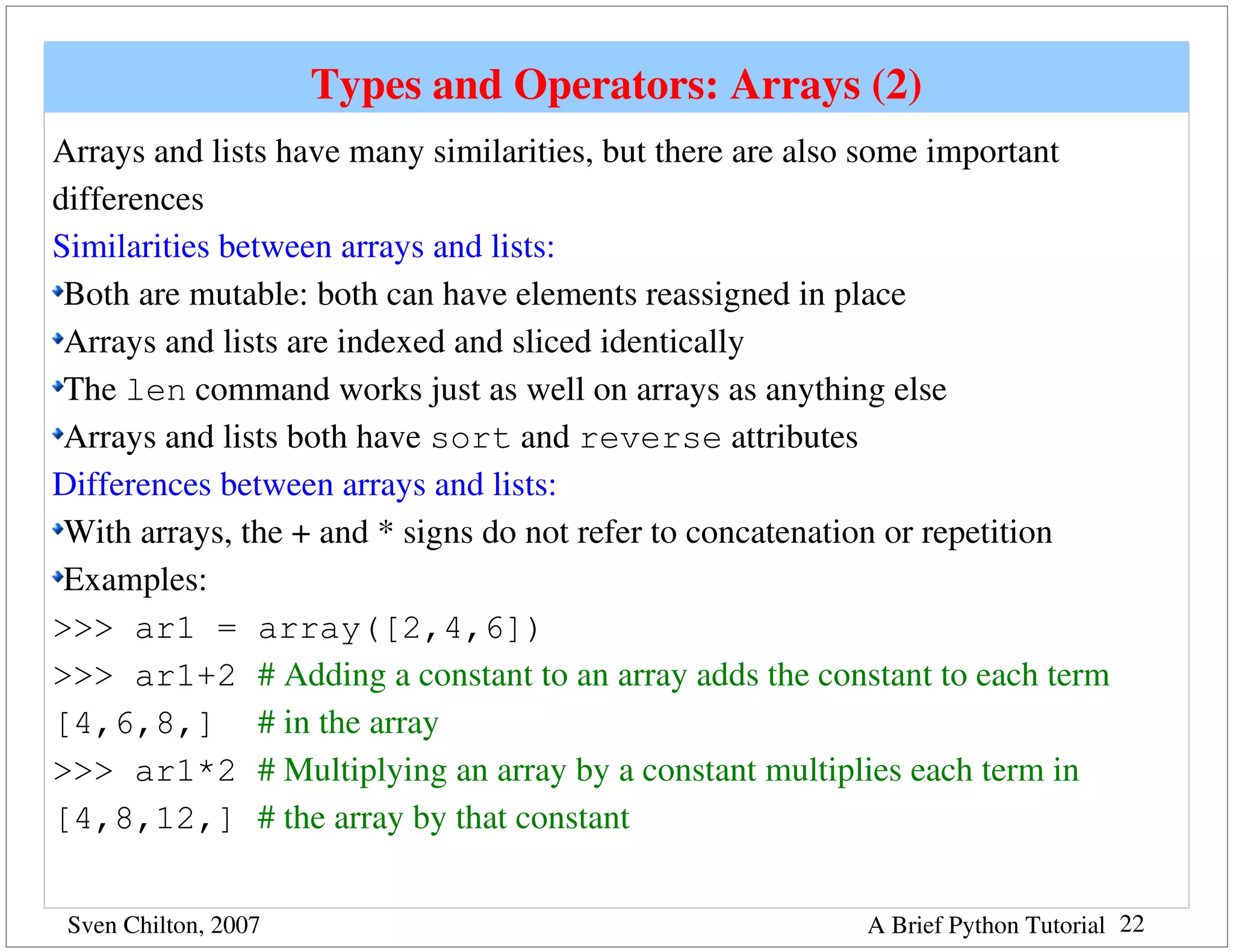 Types and Operators: Arrays (2)
Arrays and lists have many similarities, but there are also some important 
differences
Similarities between arrays and lists:
 Both are mutable: both can have elements reassigned in place
 Arrays and lists are indexed and sliced identically
 The len command works just as well on arrays as anything else
 Arrays and lists both have sort and reverse attributes
Differences between arrays and lists:
 With arrays, the + and * signs do not refer to concatenation or repetition
 Examples:
>>> ar1 = array([2,4,6])
>>> ar1+2 # Adding a constant to an array adds the constant to each term 
[4,6,8,] # in the array
>>> ar1*2 # Multiplying an array by a constant multiplies each term in 
[4,8,12,] # the array by that constant


 Sven Chilton, 2007                                      A Brief Python Tutorial 22
 