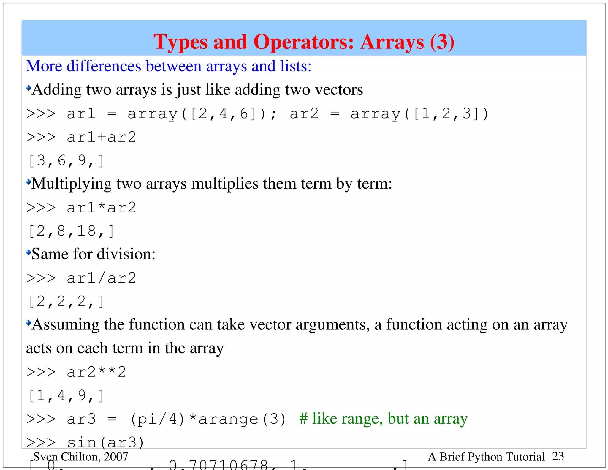 Types and Operators: Arrays (3)
More differences between arrays and lists:
 Adding two arrays is just like adding two vectors
>>> ar1 = array([2,4,6]); ar2 = array([1,2,3])
>>> ar1+ar2   
[3,6,9,]
 Multiplying two arrays multiplies them term by term:
>>> ar1*ar2
[2,8,18,]
 Same for division:
>>> ar1/ar2
[2,2,2,]
 Assuming the function can take vector arguments, a function acting on an array 
acts on each term in the array
>>> ar2**2
[1,4,9,]
>>> ar3 = (pi/4)*arange(3) # like range, but an array
>>> sin(ar3)
 Sven Chilton, 2007                                       A Brief Python Tutorial 23
 