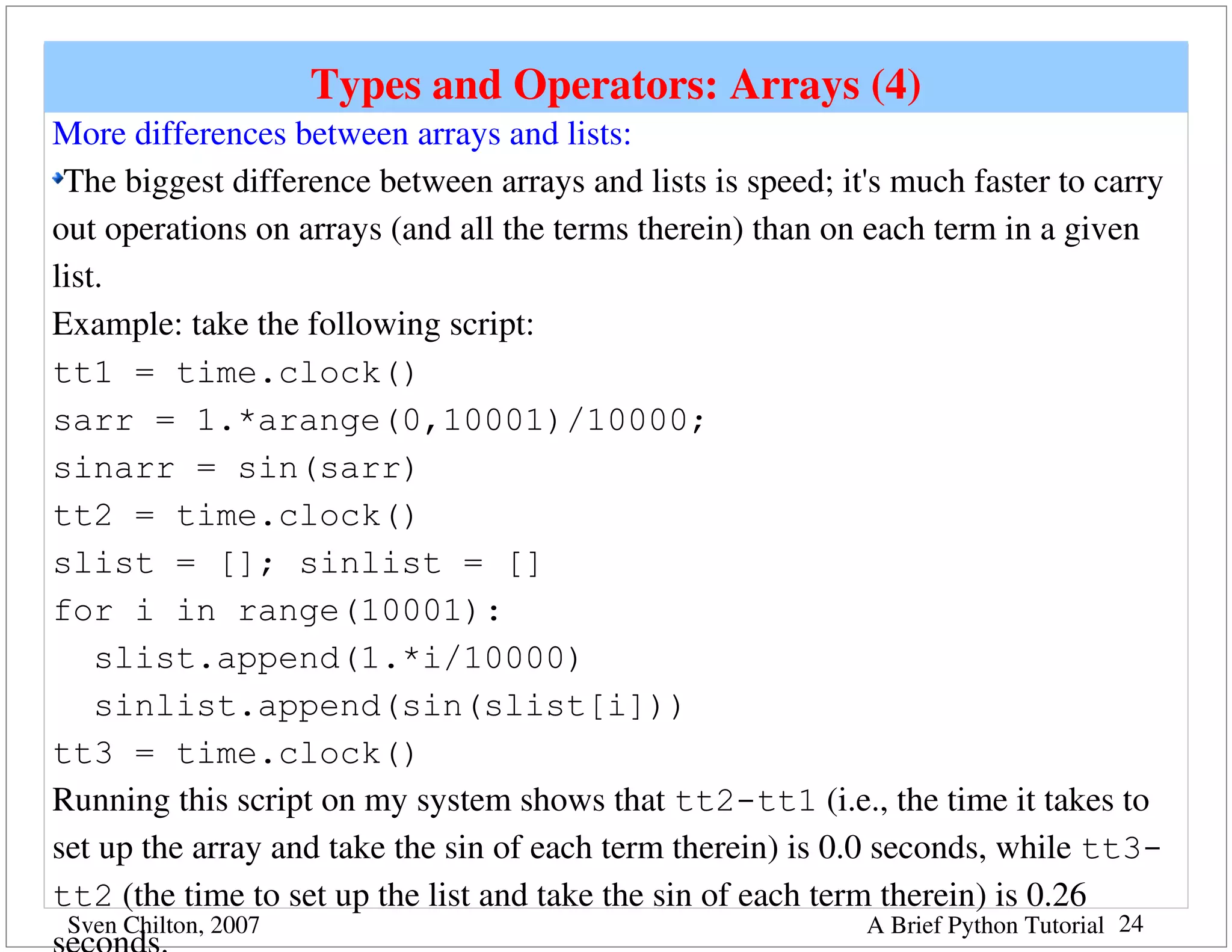 Types and Operators: Arrays (4)
More differences between arrays and lists:
 The biggest difference between arrays and lists is speed; it's much faster to carry 
out operations on arrays (and all the terms therein) than on each term in a given 
list.
Example: take the following script:
tt1 = time.clock()
sarr = 1.*arange(0,10001)/10000;
sinarr = sin(sarr)
tt2 = time.clock()
slist = []; sinlist = []
for i in range(10001):
    slist.append(1.*i/10000)
    sinlist.append(sin(slist[i]))
tt3 = time.clock()
Running this script on my system shows that tt2-tt1 (i.e., the time it takes to 
set up the array and take the sin of each term therein) is 0.0 seconds, while tt3-
tt2 (the time to set up the list and take the sin of each term therein) is 0.26 
 Sven Chilton, 2007                                          A Brief Python Tutorial 24
 