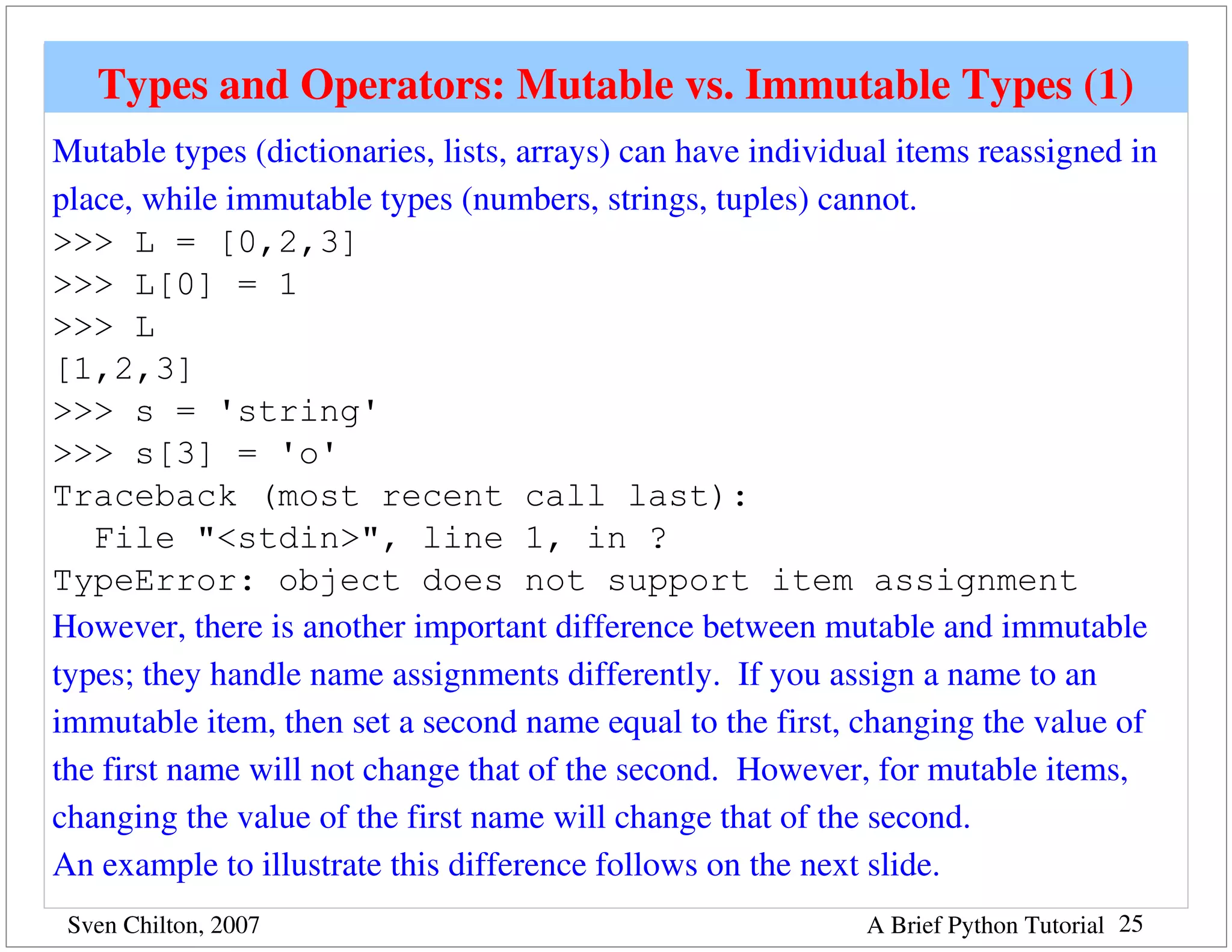Types and Operators: Mutable vs. Immutable Types (1)
Mutable types (dictionaries, lists, arrays) can have individual items reassigned in 
place, while immutable types (numbers, strings, tuples) cannot. 
>>> L = [0,2,3]
>>> L[0] = 1
>>> L
[1,2,3]
>>> s = 'string'
>>> s[3] = 'o'
Traceback (most recent call last):
   File "<stdin>", line 1, in ?
TypeError: object does not support item assignment
However, there is another important difference between mutable and immutable 
types; they handle name assignments differently.  If you assign a name to an 
immutable item, then set a second name equal to the first, changing the value of 
the first name will not change that of the second.  However, for mutable items, 
changing the value of the first name will change that of the second.
An example to illustrate this difference follows on the next slide.
 Sven Chilton, 2007                                          A Brief Python Tutorial 25
 