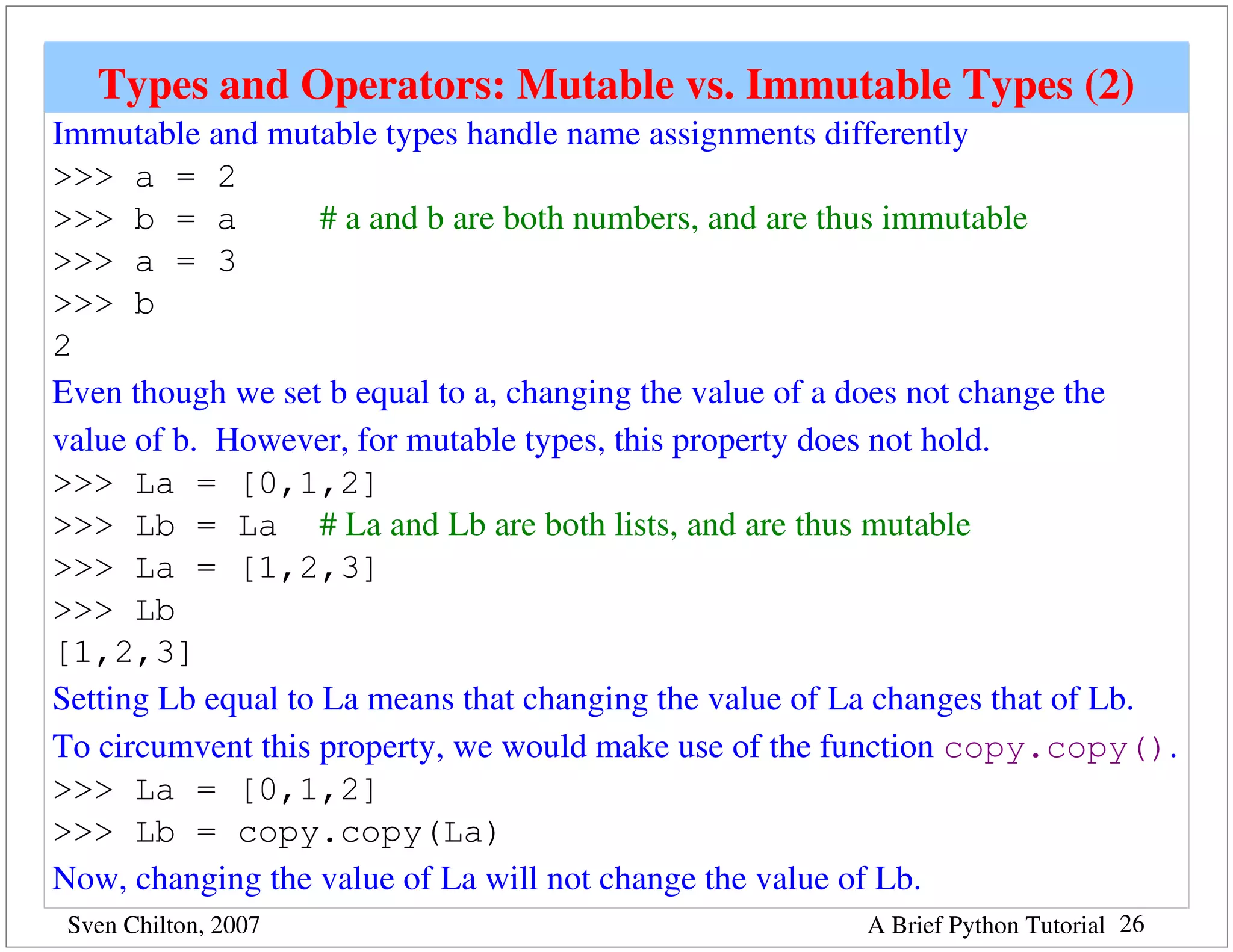 Types and Operators: Mutable vs. Immutable Types (2)
Immutable and mutable types handle name assignments differently 
>>> a = 2
>>> b = a           # a and b are both numbers, and are thus immutable
>>> a = 3
>>> b
2
Even though we set b equal to a, changing the value of a does not change the 
value of b.  However, for mutable types, this property does not hold.
>>> La = [0,1,2]
>>> Lb = La # La and Lb are both lists, and are thus mutable
>>> La = [1,2,3]
>>> Lb
[1,2,3]
Setting Lb equal to La means that changing the value of La changes that of Lb.  
To circumvent this property, we would make use of the function copy.copy().
>>> La = [0,1,2]
>>> Lb = copy.copy(La)
Now, changing the value of La will not change the value of Lb.
 Sven Chilton, 2007                                      A Brief Python Tutorial 26
 