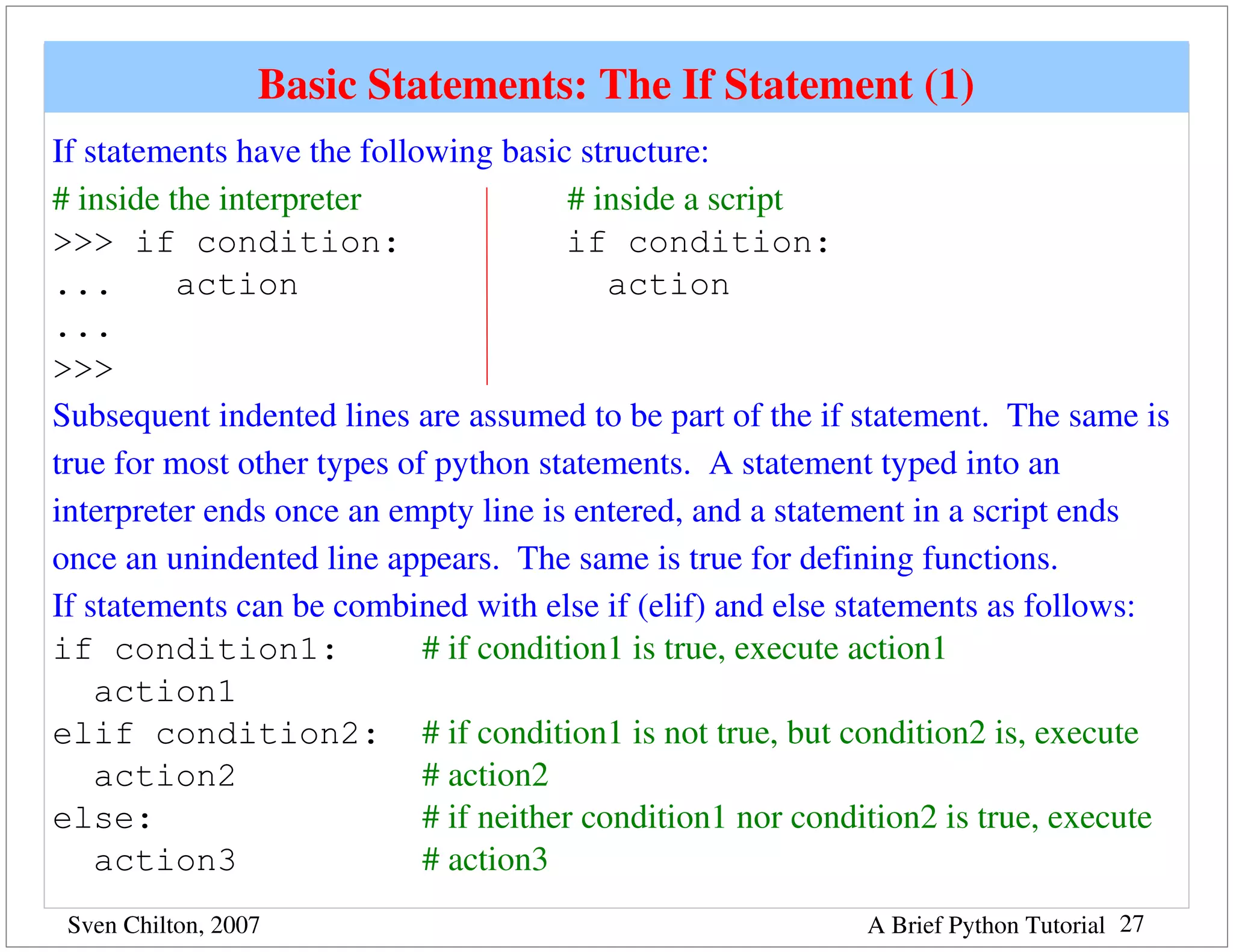 Basic Statements: The If Statement (1)
If statements have the following basic structure:
# inside the interpreter                        # inside a script
>>> if condition:                               if condition:
...       action                                   action
...
>>>
Subsequent indented lines are assumed to be part of the if statement.  The same is 
true for most other types of python statements.  A statement typed into an 
interpreter ends once an empty line is entered, and a statement in a script ends 
once an unindented line appears.  The same is true for defining functions.
If statements can be combined with else if (elif) and else statements as follows:
if condition1:                 # if condition1 is true, execute action1
    action1
elif condition2: # if condition1 is not true, but condition2 is, execute 
    action2                    # action2
else:                          # if neither condition1 nor condition2 is true, execute 
    action3                    # action3
 Sven Chilton, 2007                                           A Brief Python Tutorial 27
 