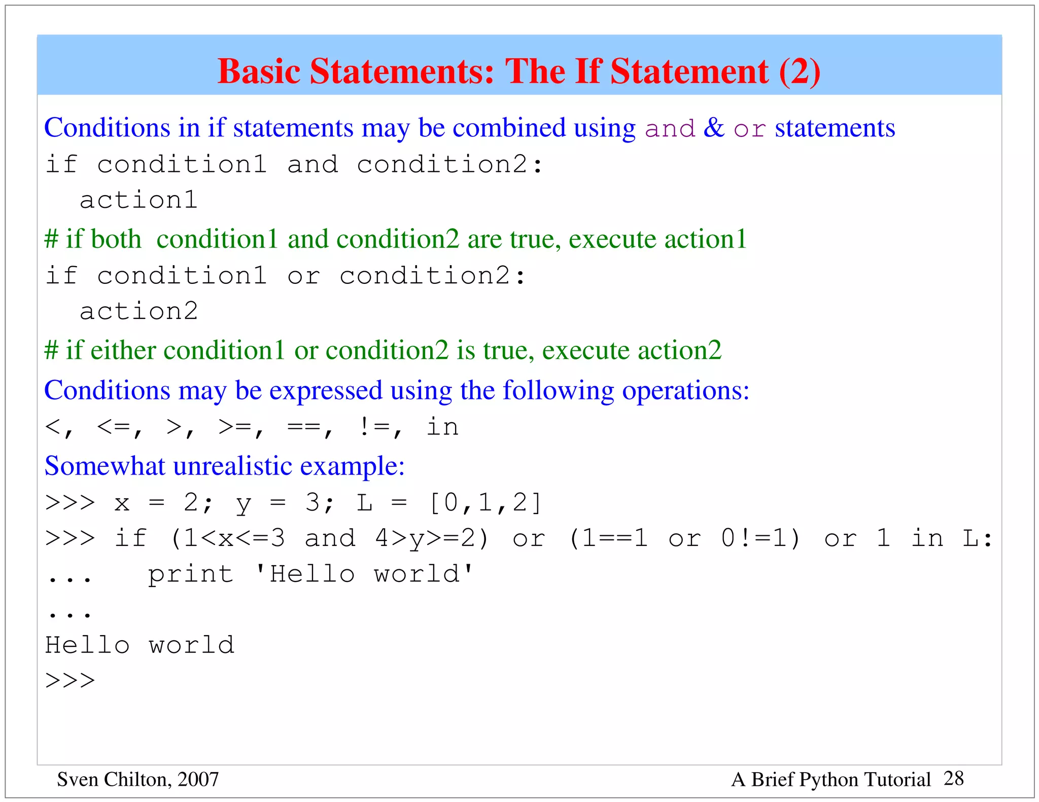 Basic Statements: The If Statement (2)
Conditions in if statements may be combined using and & or statements
if condition1 and condition2:
    action1
# if both  condition1 and condition2 are true, execute action1
if condition1 or condition2:
    action2
# if either condition1 or condition2 is true, execute action2
Conditions may be expressed using the following operations:
<, <=, >, >=, ==, !=, in
Somewhat unrealistic example:
>>> x = 2; y = 3; L = [0,1,2]
>>> if (1<x<=3 and 4>y>=2) or (1==1 or 0!=1) or 1 in L:
...       print 'Hello world'
...
Hello world
>>>


Sven Chilton, 2007                               A Brief Python Tutorial 28
 