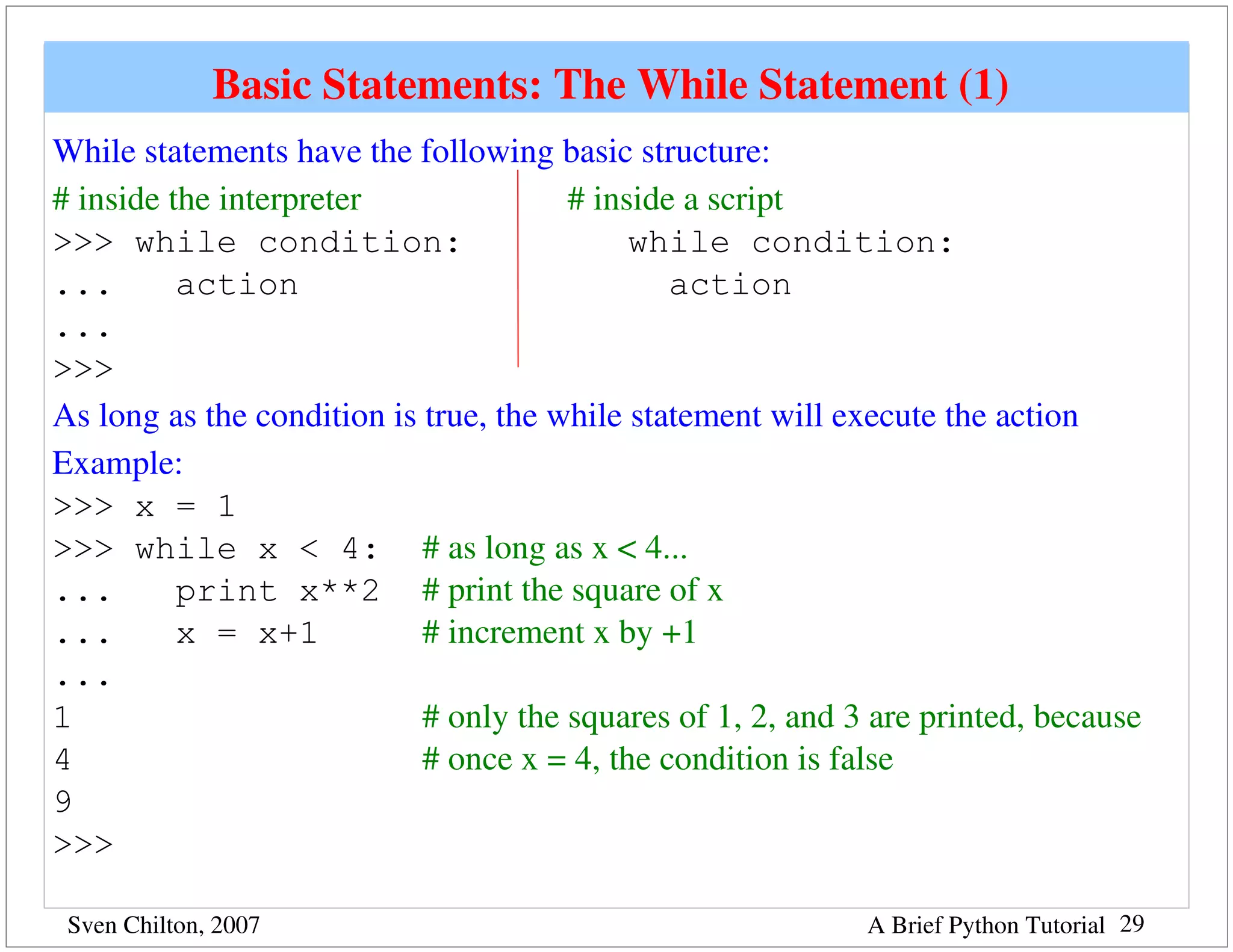 Basic Statements: The While Statement (1) 
While statements have the following basic structure:
# inside the interpreter                        # inside a script
>>> while condition:                                 while condition:
...       action                                        action
...
>>>
As long as the condition is true, the while statement will execute the action
Example:
>>> x = 1
>>> while x < 4: # as long as x < 4...
...       print x**2 # print the square of x
...       x = x+1              # increment x by +1
...
1                              # only the squares of 1, 2, and 3 are printed, because 
4                              # once x = 4, the condition is false
9
>>>

 Sven Chilton, 2007                                            A Brief Python Tutorial 29
 