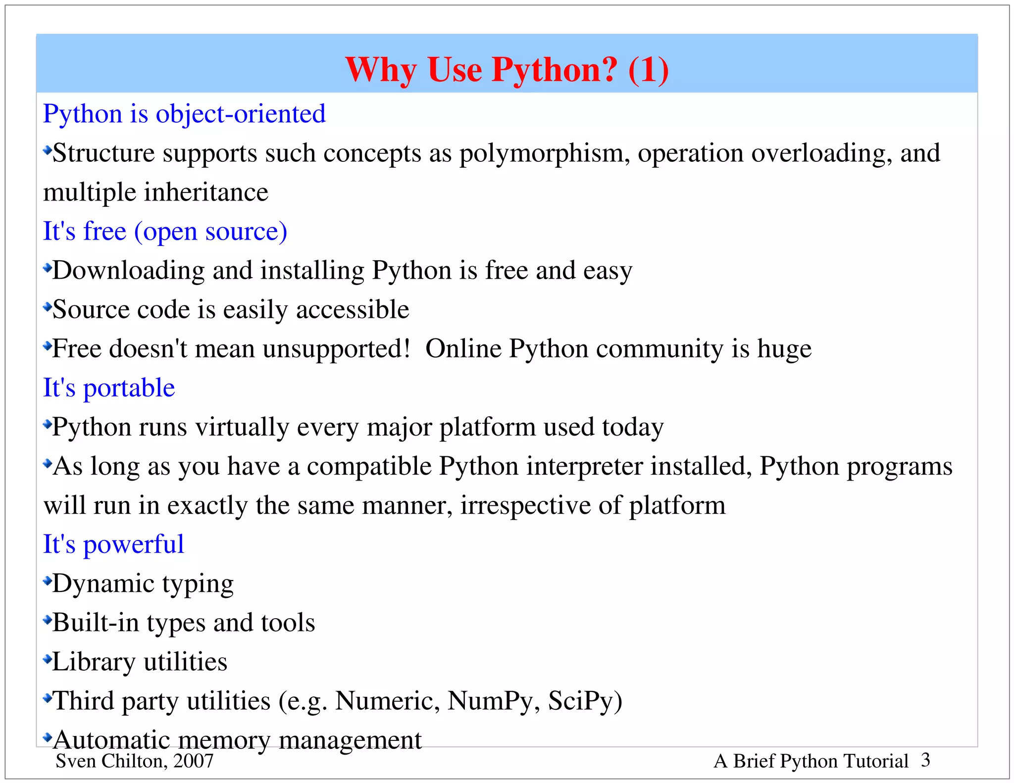 Why Use Python? (1)
Python is object­oriented
 Structure supports such concepts as polymorphism, operation overloading, and 
multiple inheritance
It's free (open source)
 Downloading and installing Python is free and easy
 Source code is easily accessible
 Free doesn't mean unsupported!  Online Python community is huge
It's portable
 Python runs virtually every major platform used today
 As long as you have a compatible Python interpreter installed, Python programs 
will run in exactly the same manner, irrespective of platform
It's powerful
 Dynamic typing
 Built­in types and tools
 Library utilities
 Third party utilities (e.g. Numeric, NumPy, SciPy)
 Automatic memory management
 Sven Chilton, 2007                                       A Brief Python Tutorial 3
 