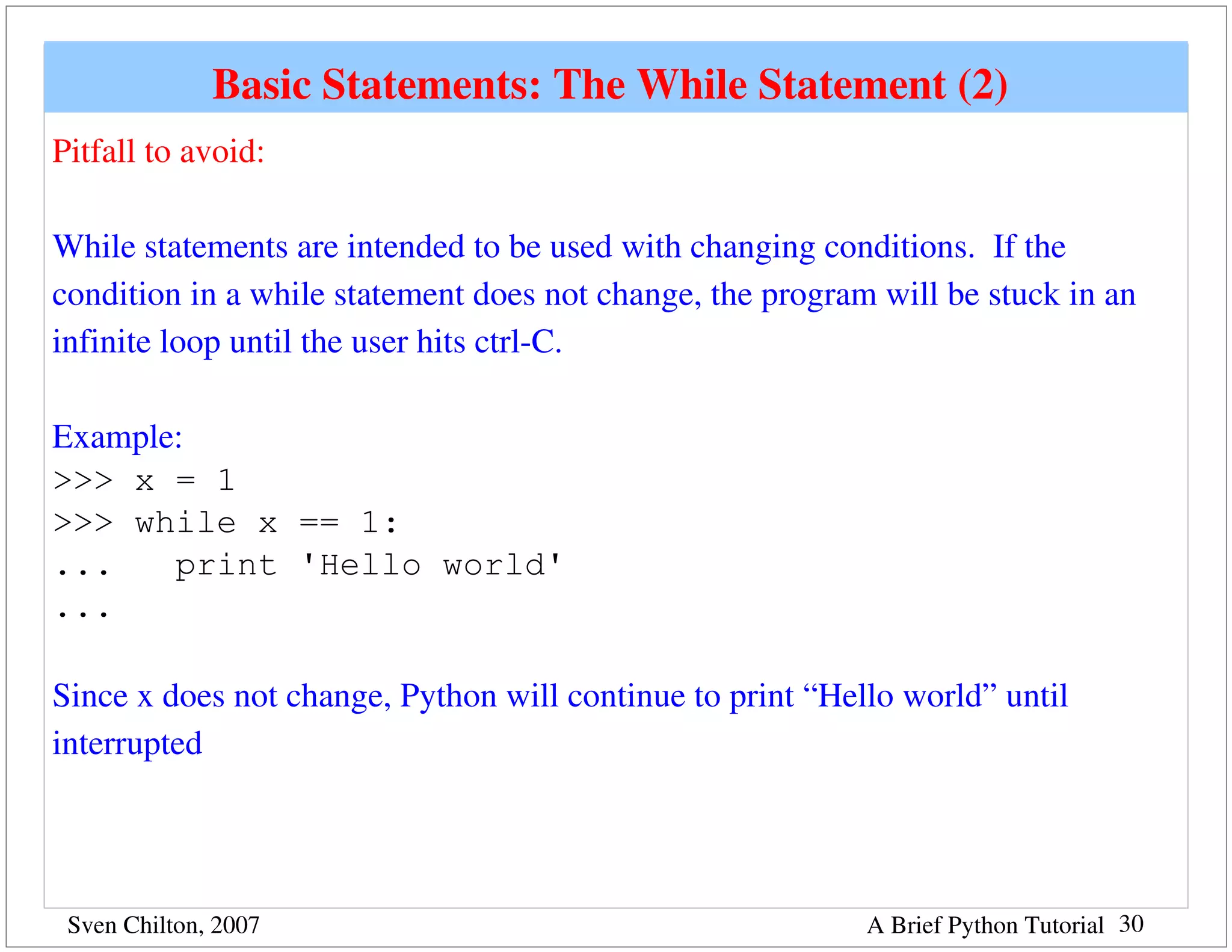 Basic Statements: The While Statement (2) 
Pitfall to avoid:

While statements are intended to be used with changing conditions.  If the 
condition in a while statement does not change, the program will be stuck in an 
infinite loop until the user hits ctrl­C.

Example:
>>> x = 1
>>> while x == 1:
...    print 'Hello world'
...

Since x does not change, Python will continue to print “Hello world” until 
interrupted




 Sven Chilton, 2007                                        A Brief Python Tutorial 30
 
