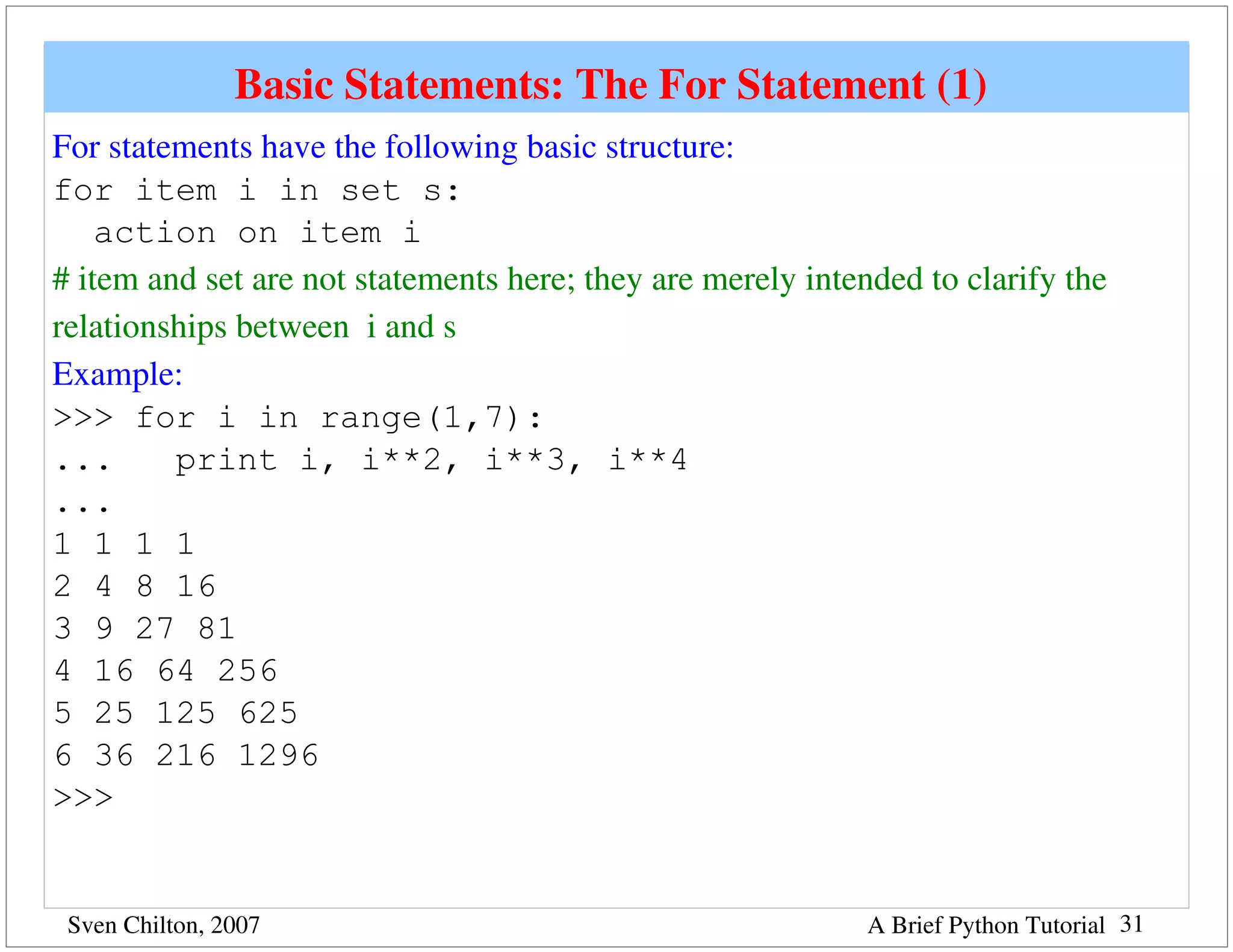 Basic Statements: The For Statement (1) 
For statements have the following basic structure:
for item i in set s:
    action on item i
# item and set are not statements here; they are merely intended to clarify the 
relationships between  i and s
Example:
>>> for i in range(1,7):
...      print i, i**2, i**3, i**4
...
1 1 1 1
2 4 8 16
3 9 27 81
4 16 64 256
5 25 125 625
6 36 216 1296
>>>


 Sven Chilton, 2007                                          A Brief Python Tutorial 31
 