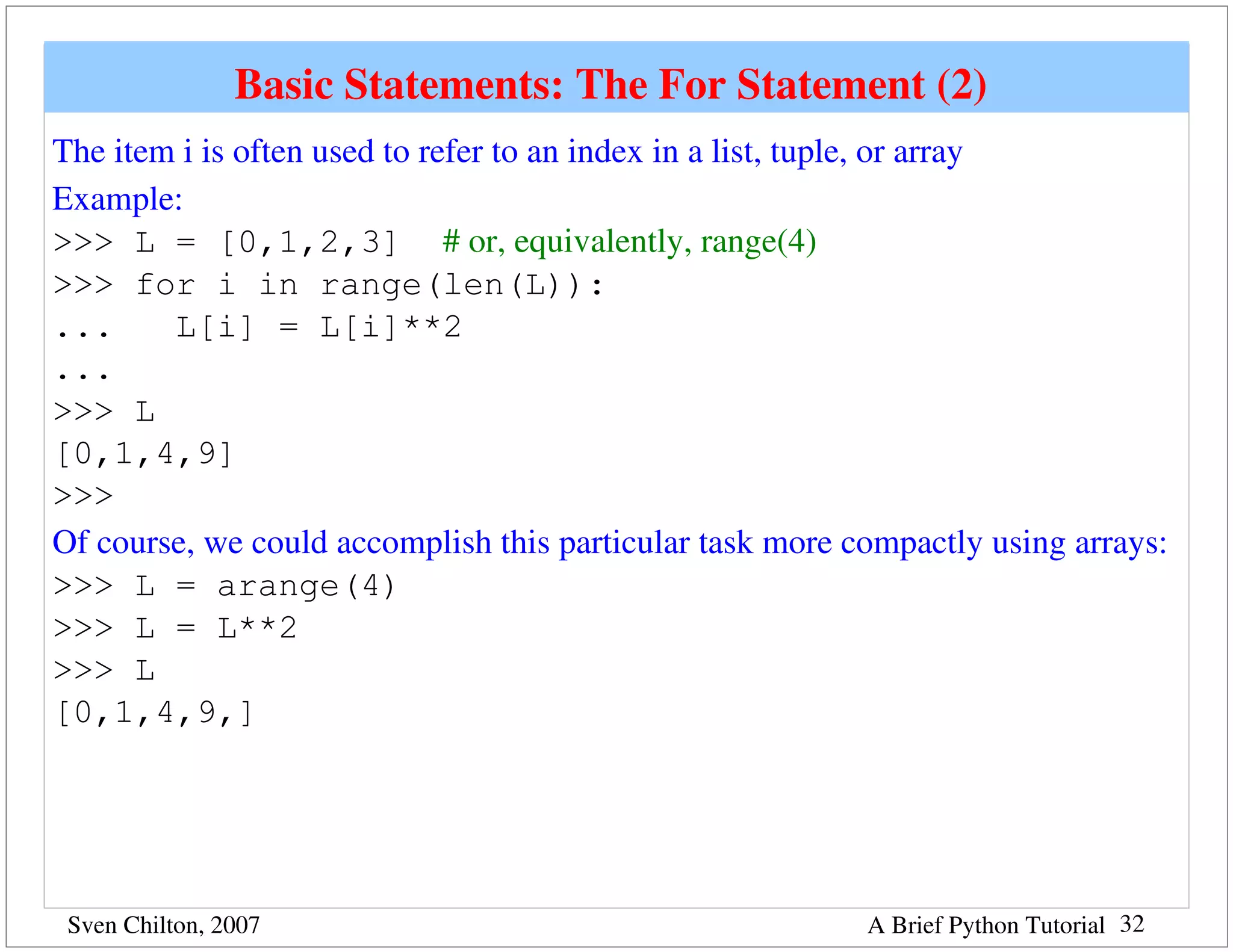 Basic Statements: The For Statement (2) 
The item i is often used to refer to an index in a list, tuple, or array
Example:
>>> L = [0,1,2,3] # or, equivalently, range(4)
>>> for i in range(len(L)):
...     L[i] = L[i]**2
...
>>> L
[0,1,4,9]
>>>
Of course, we could accomplish this particular task more compactly using arrays:
>>> L = arange(4)
>>> L = L**2
>>> L
[0,1,4,9,]




 Sven Chilton, 2007                                       A Brief Python Tutorial 32
 