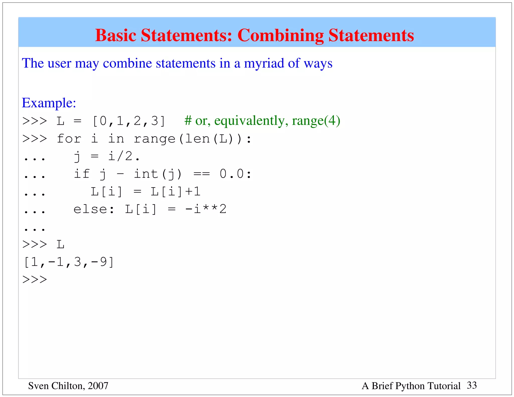 Basic Statements: Combining Statements 
The user may combine statements in a myriad of ways

Example:
>>> L = [0,1,2,3] # or, equivalently, range(4)
>>> for i in range(len(L)):
...    j = i/2.
...    if j – int(j) == 0.0:
...      L[i] = L[i]+1
...    else: L[i] = -i**2
...
>>> L
[1,-1,3,-9]
>>>




 Sven Chilton, 2007                                   A Brief Python Tutorial 33
 