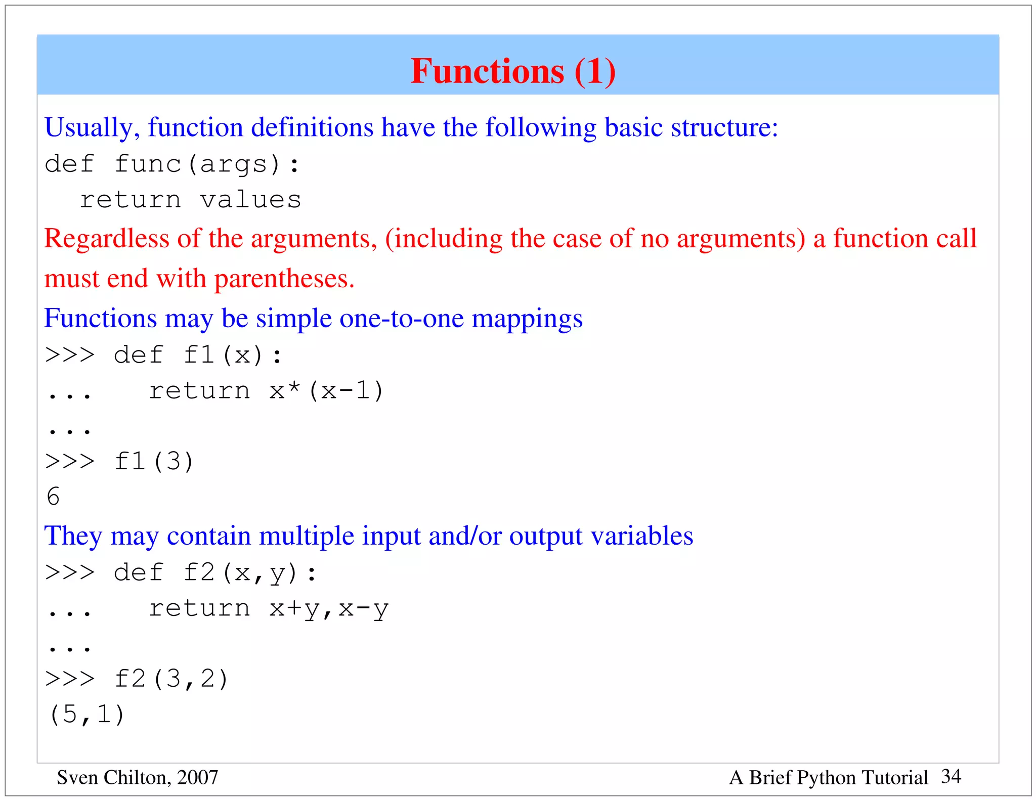 Functions (1) 
Usually, function definitions have the following basic structure:
def func(args):
  return values
Regardless of the arguments, (including the case of no arguments) a function call 
must end with parentheses.
Functions may be simple one­to­one mappings
>>> def f1(x):
...      return x*(x-1)
...
>>> f1(3)
6
They may contain multiple input and/or output variables
>>> def f2(x,y):
...      return x+y,x-y
...
>>> f2(3,2)
(5,1)

 Sven Chilton, 2007                                        A Brief Python Tutorial 34
 