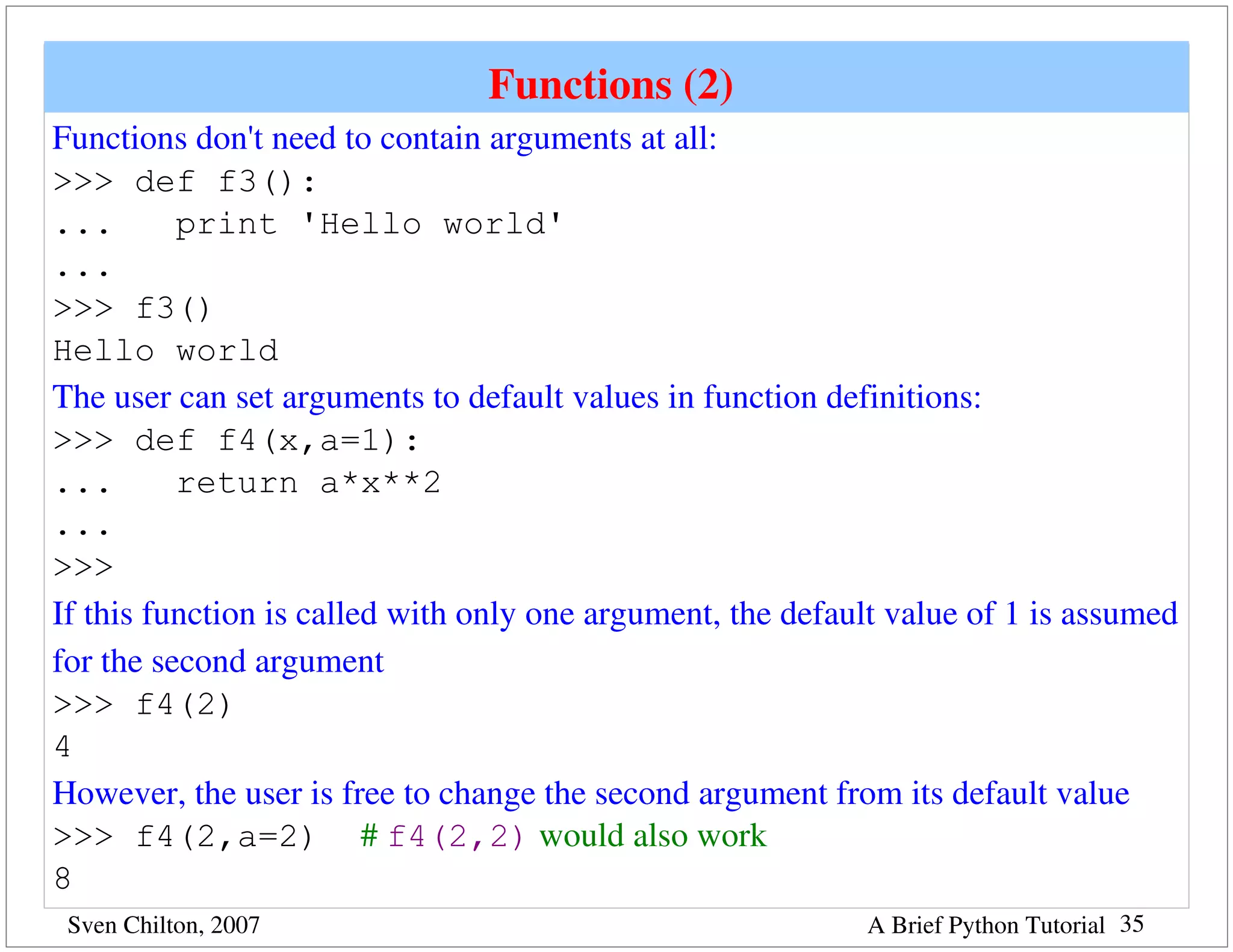 Functions (2) 
Functions don't need to contain arguments at all:
>>> def f3():
...       print 'Hello world'
...
>>> f3()
Hello world
The user can set arguments to default values in function definitions:
>>> def f4(x,a=1):
...       return a*x**2
...
>>>
If this function is called with only one argument, the default value of 1 is assumed 
for the second argument
>>> f4(2)
4
However, the user is free to change the second argument from its default value
>>> f4(2,a=2) # f4(2,2) would also work
8
 Sven Chilton, 2007                                          A Brief Python Tutorial 35
 