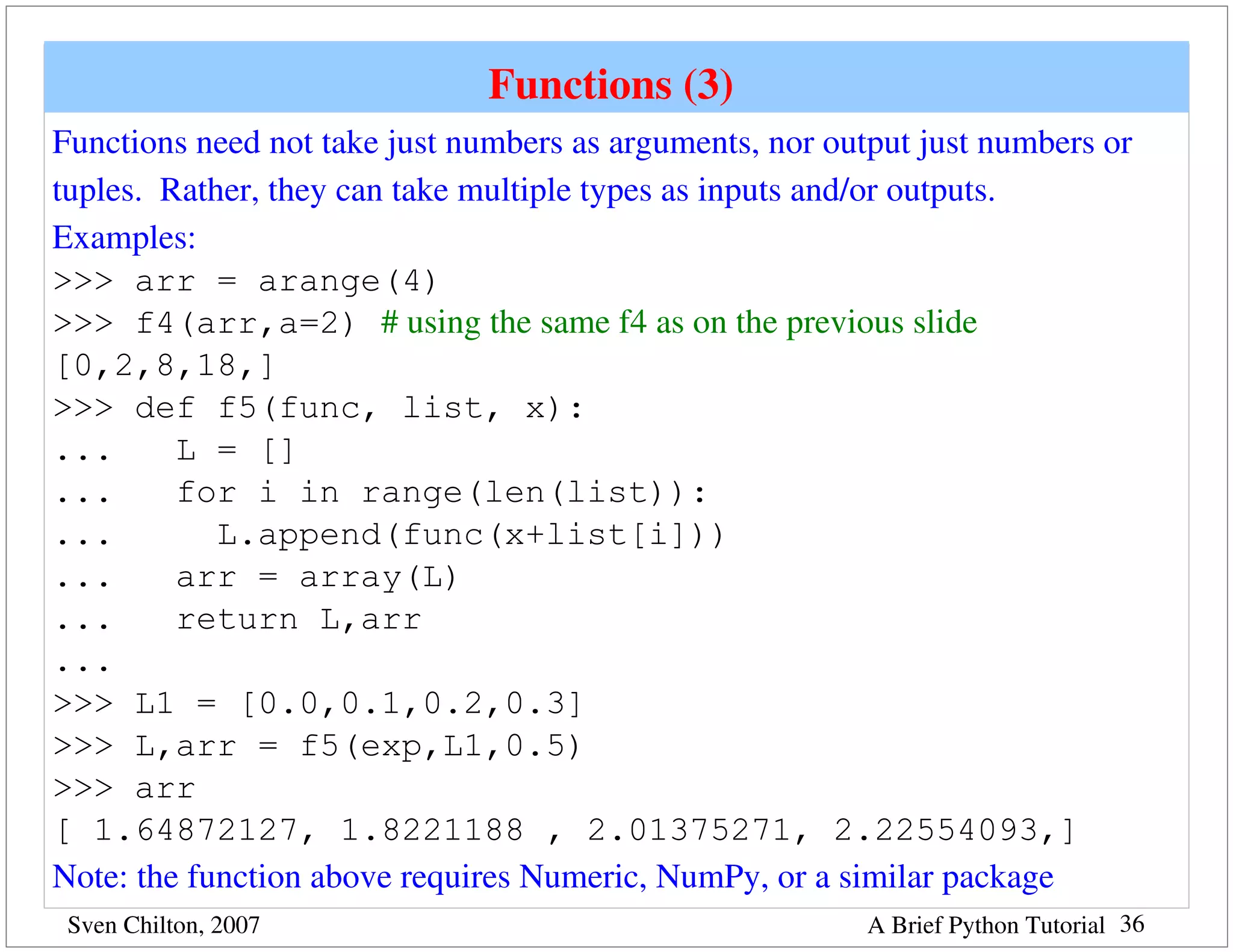 Functions (3) 
Functions need not take just numbers as arguments, nor output just numbers or 
tuples.  Rather, they can take multiple types as inputs and/or outputs.
Examples:
>>> arr = arange(4)
>>> f4(arr,a=2) # using the same f4 as on the previous slide
[0,2,8,18,]
>>> def f5(func, list, x):
...       L = []
...       for i in range(len(list)):
...          L.append(func(x+list[i]))
...       arr = array(L)
...       return L,arr
...
>>> L1 = [0.0,0.1,0.2,0.3]
>>> L,arr = f5(exp,L1,0.5)
>>> arr
[ 1.64872127, 1.8221188 , 2.01375271, 2.22554093,]
Note: the function above requires Numeric, NumPy, or a similar package
 Sven Chilton, 2007                                       A Brief Python Tutorial 36
 