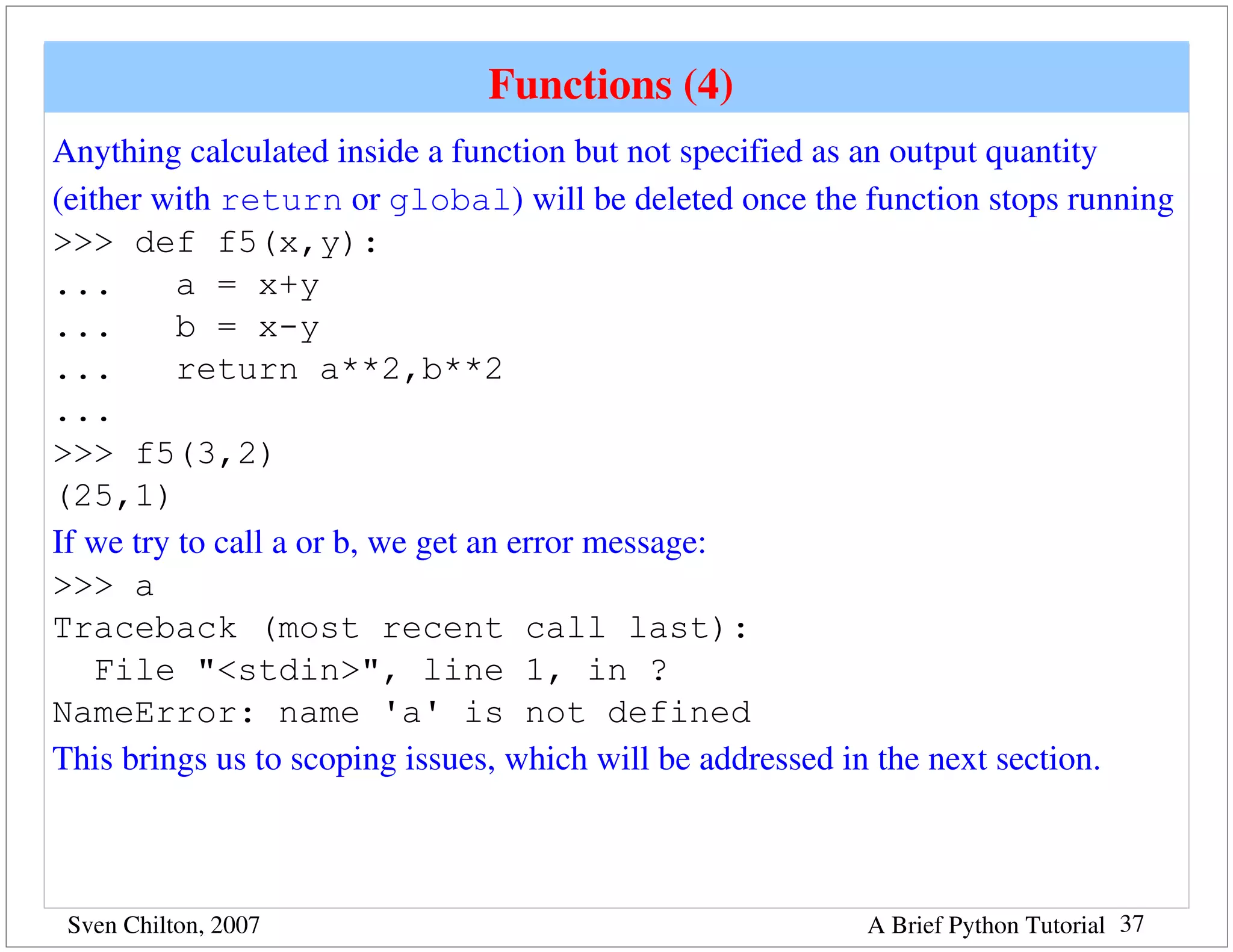 Functions (4) 
Anything calculated inside a function but not specified as an output quantity 
(either with return or global) will be deleted once the function stops running
>>> def f5(x,y):
...       a = x+y
...       b = x-y
...       return a**2,b**2
...
>>> f5(3,2)
(25,1)
If we try to call a or b, we get an error message:
>>> a
Traceback (most recent call last):
    File "<stdin>", line 1, in ?
NameError: name 'a' is not defined
This brings us to scoping issues, which will be addressed in the next section.



 Sven Chilton, 2007                                     A Brief Python Tutorial 37
 