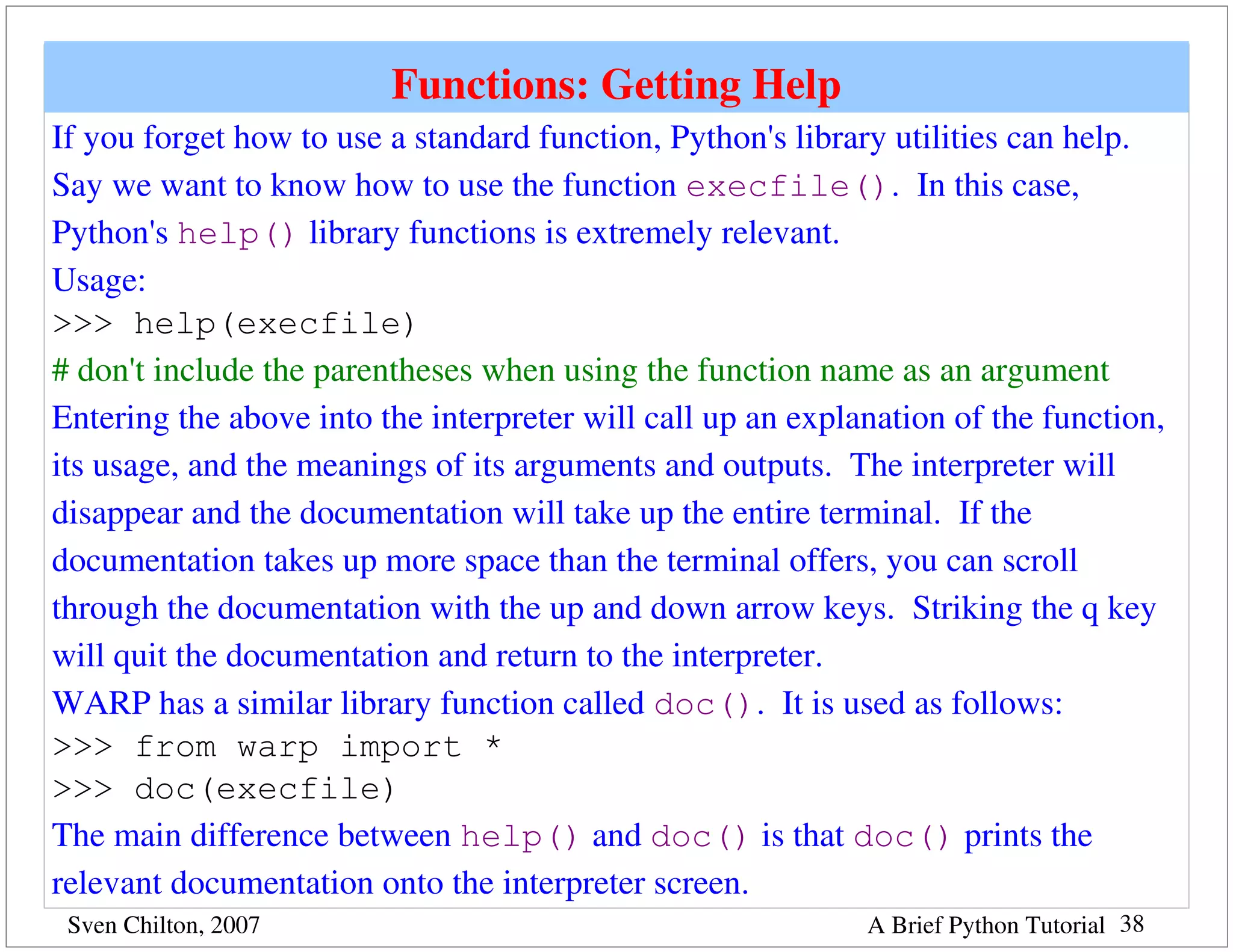 Functions: Getting Help
If you forget how to use a standard function, Python's library utilities can help.  
Say we want to know how to use the function execfile().  In this case, 
Python's help() library functions is extremely relevant.
Usage: 
>>> help(execfile)
# don't include the parentheses when using the function name as an argument
Entering the above into the interpreter will call up an explanation of the function, 
its usage, and the meanings of its arguments and outputs.  The interpreter will 
disappear and the documentation will take up the entire terminal.  If the 
documentation takes up more space than the terminal offers, you can scroll 
through the documentation with the up and down arrow keys.  Striking the q key 
will quit the documentation and return to the interpreter.
WARP has a similar library function called doc().  It is used as follows:
>>> from warp import *  
>>> doc(execfile)
The main difference between help() and doc() is that doc() prints the 
relevant documentation onto the interpreter screen.
 Sven Chilton, 2007                                          A Brief Python Tutorial 38
 