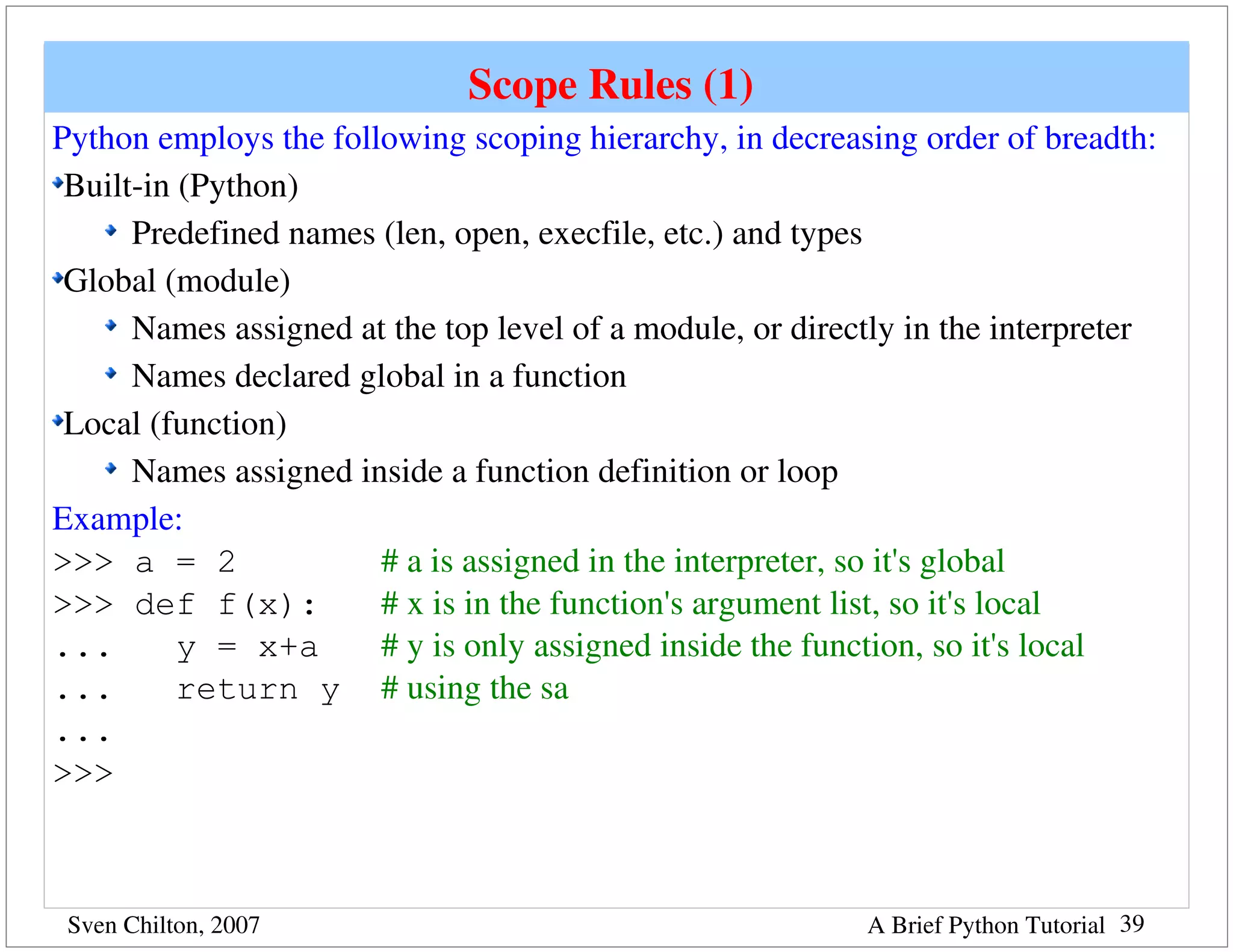 Scope Rules (1) 
Python employs the following scoping hierarchy, in decreasing order of breadth: 
 Built­in (Python)
      Predefined names (len, open, execfile, etc.) and types
 Global (module)
      Names assigned at the top level of a module, or directly in the interpreter
      Names declared global in a function
 Local (function)
      Names assigned inside a function definition or loop
Example:
>>> a = 2              # a is assigned in the interpreter, so it's global
>>> def f(x):          # x is in the function's argument list, so it's local
...       y = x+a      # y is only assigned inside the function, so it's local
...       return y # using the sa
...
>>>



 Sven Chilton, 2007                                        A Brief Python Tutorial 39
 