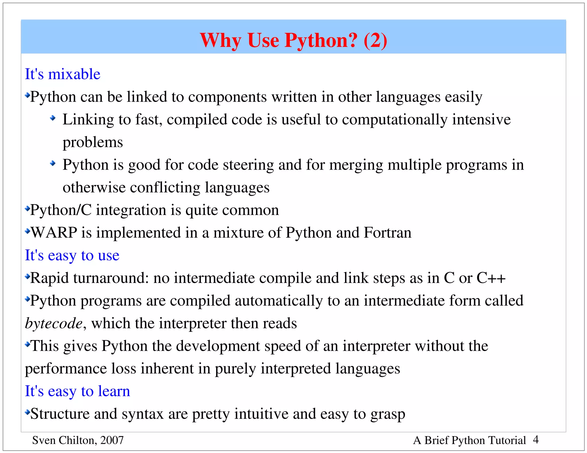 Why Use Python? (2)
It's mixable
 Python can be linked to components written in other languages easily
       Linking to fast, compiled code is useful to computationally intensive 
       problems
       Python is good for code steering and for merging multiple programs in 
       otherwise conflicting languages
 Python/C integration is quite common
 WARP is implemented in a mixture of Python and Fortran
It's easy to use
 Rapid turnaround: no intermediate compile and link steps as in C or C++
 Python programs are compiled automatically to an intermediate form called 
bytecode, which the interpreter then reads
 This gives Python the development speed of an interpreter without the 
performance loss inherent in purely interpreted languages
It's easy to learn
 Structure and syntax are pretty intuitive and easy to grasp
 Sven Chilton, 2007                                        A Brief Python Tutorial 4
 
