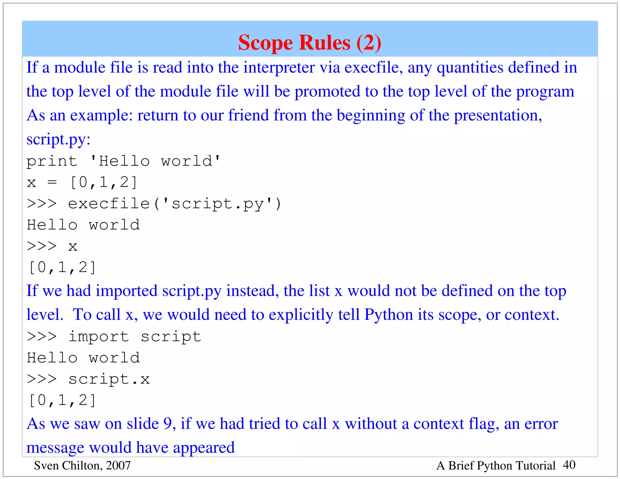 Scope Rules (2)
If a module file is read into the interpreter via execfile, any quantities defined in 
the top level of the module file will be promoted to the top level of the program
As an example: return to our friend from the beginning of the presentation, 
script.py:
print 'Hello world'
x = [0,1,2]
>>> execfile('script.py')
Hello world
>>> x
[0,1,2]
If we had imported script.py instead, the list x would not be defined on the top 
level.  To call x, we would need to explicitly tell Python its scope, or context.
>>> import script
Hello world
>>> script.x
[0,1,2]
As we saw on slide 9, if we had tried to call x without a context flag, an error 
message would have appeared
 Sven Chilton, 2007                                            A Brief Python Tutorial 40
 