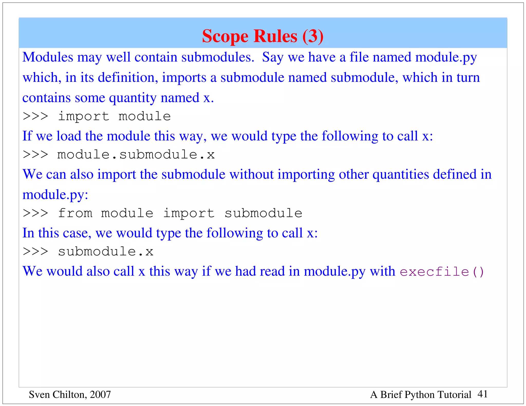 Scope Rules (3)
Modules may well contain submodules.  Say we have a file named module.py 
which, in its definition, imports a submodule named submodule, which in turn 
contains some quantity named x.
>>> import module
If we load the module this way, we would type the following to call x:
>>> module.submodule.x
We can also import the submodule without importing other quantities defined in 
module.py:
>>> from module import submodule
In this case, we would type the following to call x:
>>> submodule.x
We would also call x this way if we had read in module.py with execfile()




 Sven Chilton, 2007                                       A Brief Python Tutorial 41
 
