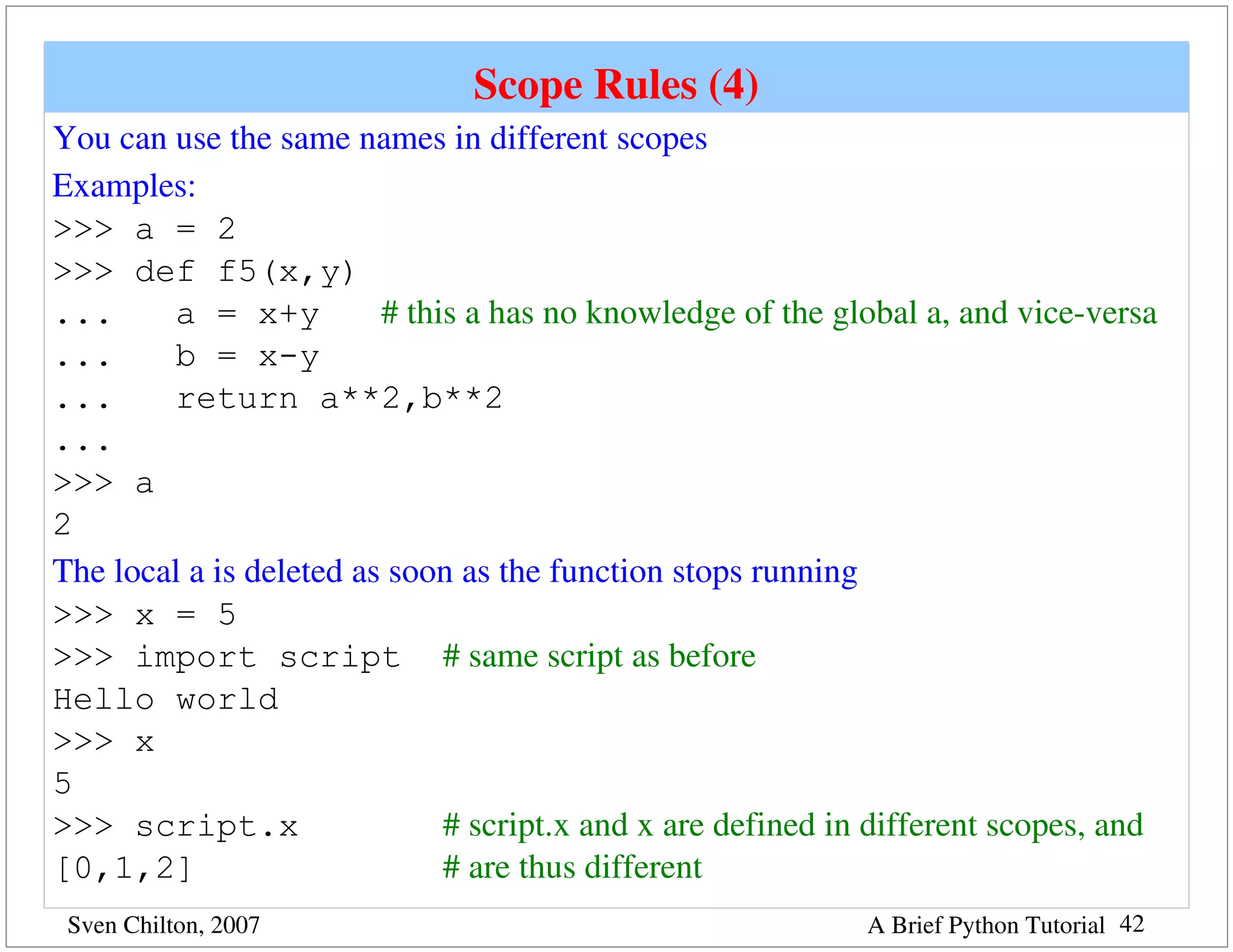 Scope Rules (4)
You can use the same names in different scopes
Examples:
>>> a = 2
>>> def f5(x,y)
...     a = x+y          # this a has no knowledge of the global a, and vice­versa
...     b = x-y
...     return a**2,b**2
...
>>> a
2
The local a is deleted as soon as the function stops running
>>> x = 5
>>> import script # same script as before
Hello world
>>> x
5
>>> script.x                  # script.x and x are defined in different scopes, and 
[0,1,2]                       # are thus different
 Sven Chilton, 2007                                          A Brief Python Tutorial 42
 