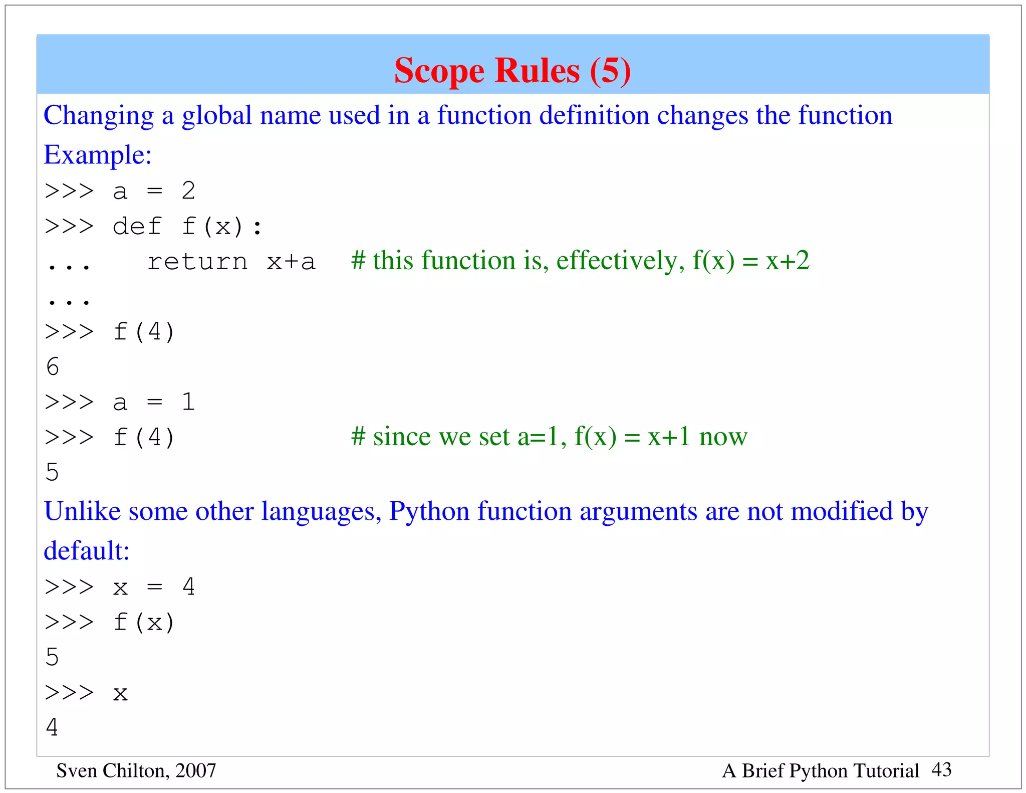 Scope Rules (5)
Changing a global name used in a function definition changes the function
Example:
>>> a = 2
>>> def f(x):
...      return x+a # this function is, effectively, f(x) = x+2
...
>>> f(4)
6
>>> a = 1
>>> f(4)                 # since we set a=1, f(x) = x+1 now
5
Unlike some other languages, Python function arguments are not modified by 
default:
>>> x = 4
>>> f(x)
5
>>> x
4
 Sven Chilton, 2007                                     A Brief Python Tutorial 43
 