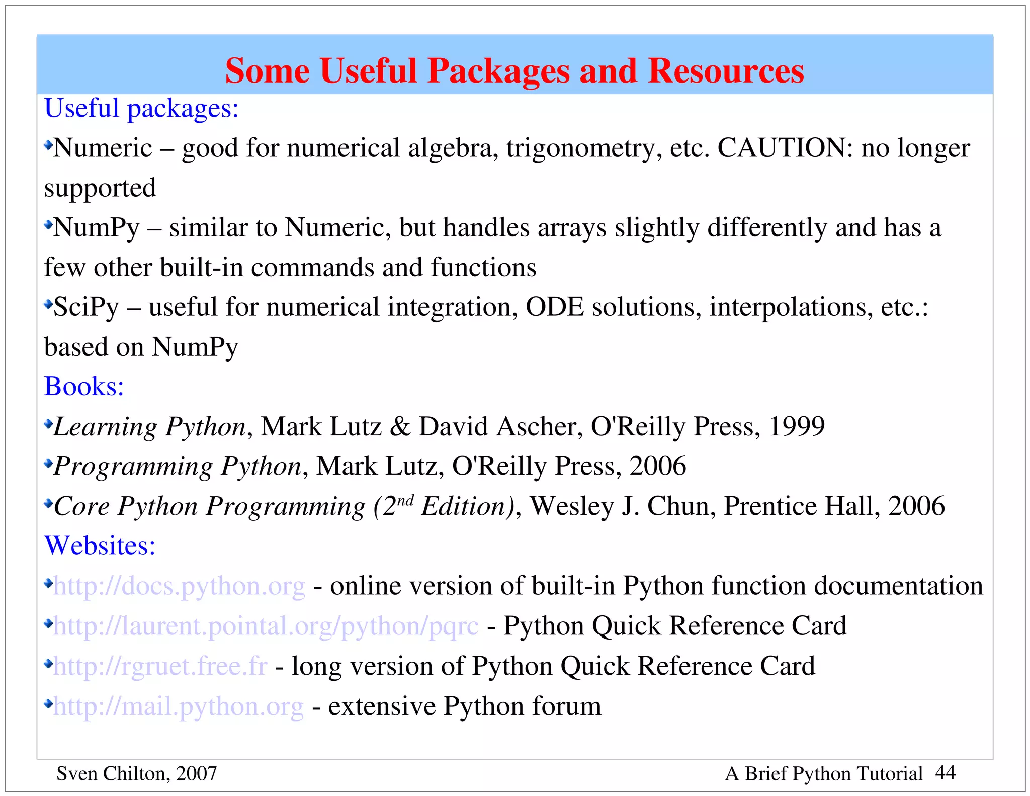 Some Useful Packages and Resources
Useful packages:
 Numeric – good for numerical algebra, trigonometry, etc. CAUTION: no longer 
supported
 NumPy – similar to Numeric, but handles arrays slightly differently and has a 
few other built­in commands and functions
 SciPy – useful for numerical integration, ODE solutions, interpolations, etc.: 
based on NumPy
Books:
 Learning Python, Mark Lutz & David Ascher, O'Reilly Press, 1999
 Programming Python, Mark Lutz, O'Reilly Press, 2006
 Core Python Programming (2nd Edition), Wesley J. Chun, Prentice Hall, 2006
Websites:
 http://docs.python.org ­ online version of built­in Python function documentation
 http://laurent.pointal.org/python/pqrc ­ Python Quick Reference Card
 http://rgruet.free.fr ­ long version of Python Quick Reference Card
 http://mail.python.org ­ extensive Python forum

 Sven Chilton, 2007                                        A Brief Python Tutorial 44
 