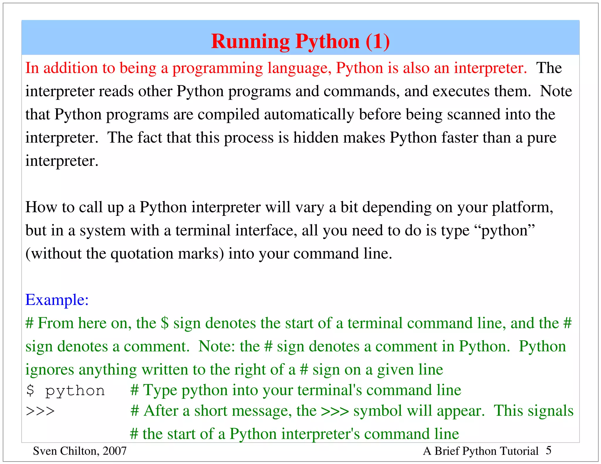 Running Python (1)
In addition to being a programming language, Python is also an interpreter.  The 
interpreter reads other Python programs and commands, and executes them.  Note 
that Python programs are compiled automatically before being scanned into the 
interpreter.  The fact that this process is hidden makes Python faster than a pure 
interpreter.

How to call up a Python interpreter will vary a bit depending on your platform, 
but in a system with a terminal interface, all you need to do is type “python” 
(without the quotation marks) into your command line.

Example:
# From here on, the $ sign denotes the start of a terminal command line, and the # 
sign denotes a comment.  Note: the # sign denotes a comment in Python.  Python 
ignores anything written to the right of a # sign on a given line
$ python      # Type python into your terminal's command line
>>>                  # After a short message, the >>> symbol will appear.  This signals
                         # the start of a Python interpreter's command line
 Sven Chilton, 2007                                           A Brief Python Tutorial 5
 