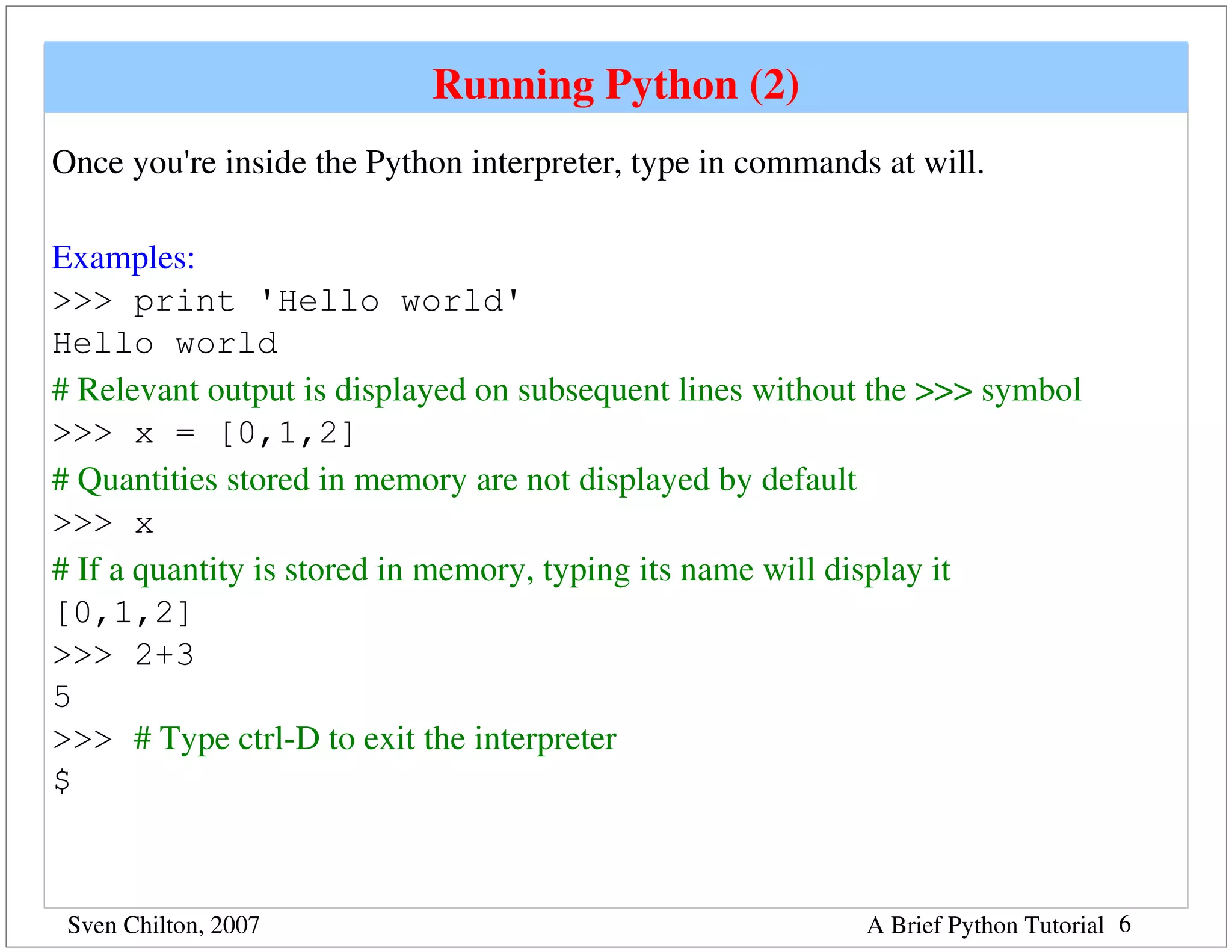 Running Python (2)
Once you're inside the Python interpreter, type in commands at will.  

Examples:
>>> print 'Hello world'
Hello world     
# Relevant output is displayed on subsequent lines without the >>> symbol
>>> x = [0,1,2]   
# Quantities stored in memory are not displayed by default
>>> x    
# If a quantity is stored in memory, typing its name will display it
[0,1,2]
>>> 2+3
5
>>> # Type ctrl­D to exit the interpreter
$



 Sven Chilton, 2007                                         A Brief Python Tutorial 6
 