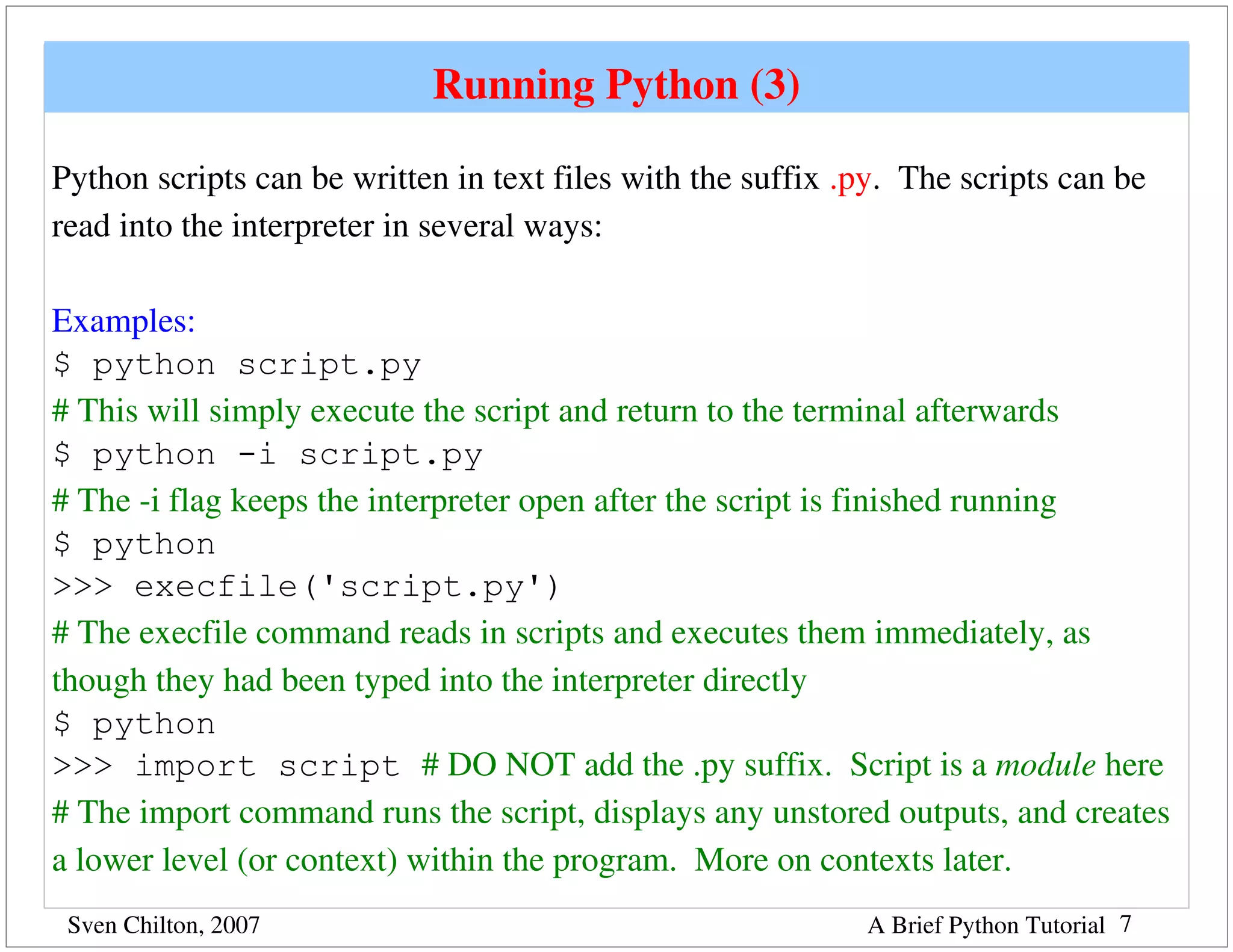 Running Python (3)

Python scripts can be written in text files with the suffix .py.  The scripts can be 
read into the interpreter in several ways:

Examples:
$ python script.py
# This will simply execute the script and return to the terminal afterwards
$ python -i script.py
# The ­i flag keeps the interpreter open after the script is finished running
$ python
>>> execfile('script.py')
# The execfile command reads in scripts and executes them immediately, as 
though they had been typed into the interpreter directly
$ python
>>> import script # DO NOT add the .py suffix.  Script is a module here
# The import command runs the script, displays any unstored outputs, and creates 
a lower level (or context) within the program.  More on contexts later.  
 Sven Chilton, 2007                                           A Brief Python Tutorial 7
 
