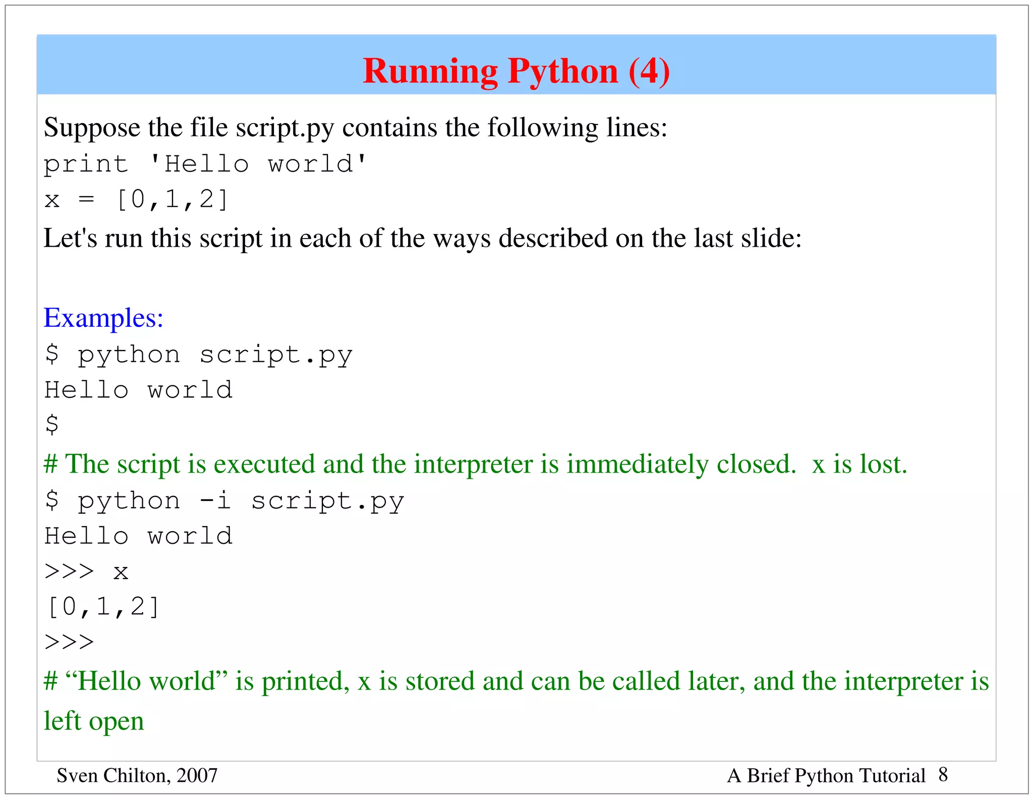 Running Python (4)
Suppose the file script.py contains the following lines:
print 'Hello world'
x = [0,1,2]
Let's run this script in each of the ways described on the last slide:

Examples:
$ python script.py
Hello world
$
# The script is executed and the interpreter is immediately closed.  x is lost.
$ python -i script.py
Hello world
>>> x
[0,1,2]
>>>
# “Hello world” is printed, x is stored and can be called later, and the interpreter is 
left open 
 Sven Chilton, 2007                                            A Brief Python Tutorial 8
 